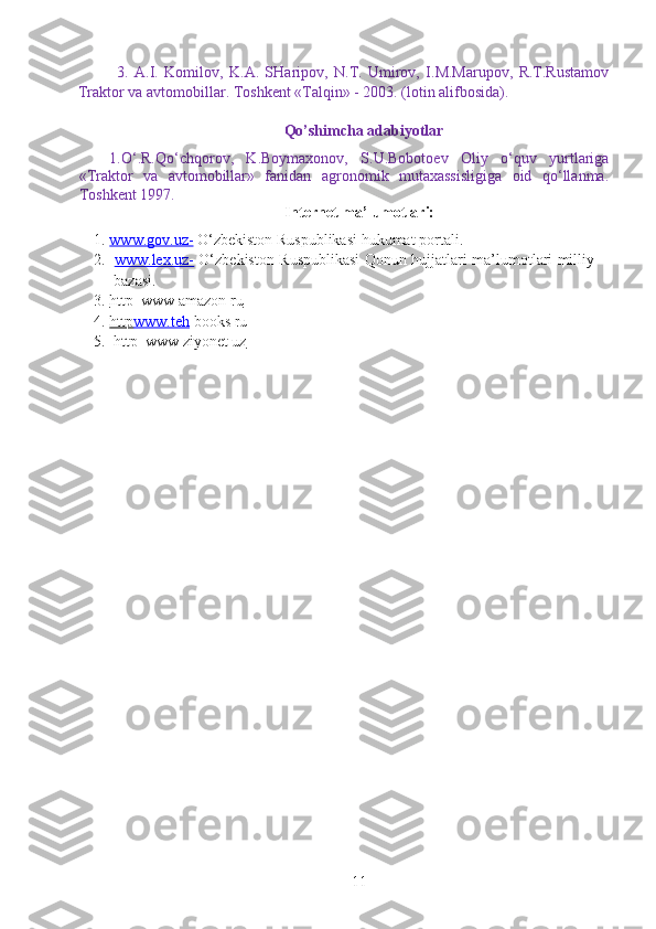 3.   A.I.   Komilov,   K.A.   SHaripov,   N.T.   Umirov,   I.M.Marupov,   R.T.Rustamov
Traktor va avtomobillar. Toshkent «Talqin» - 2003. (lotin alifbosida).
Qo’shimcha adabiyotlar
1.O‘.R.Qo‘chqorov,   K.Boymaxonov,   S.U.Bobotoev   Oliy   o‘quv   yurtlariga
«Traktor   va   avtomobillar»   fanidan   agronomik   mutaxassisligiga   oid   qo‘llanma.
Toshkent 1997.
Internet ma’lumotlari:
1. www.gov.uz-     O‘zbekiston Ruspublikasi  h ukumat portali.
2.   www.lex.uz-   O‘zbekiston Ruspublikasi Qonun   h ujjatlari ma’lumotlari milliy
bazasi.
3. http  www amazon ru   
4. http    www.teh     boo k s ru
5. http  www ziyonet uz   
11 