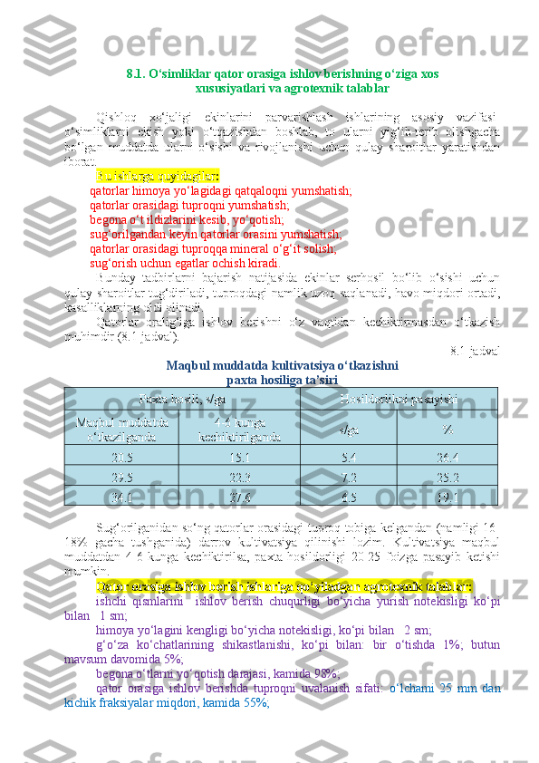 8. 1. O‘simliklar qator orasiga ishlov berishning o‘ziga xos
xususiyatlari va agrotexnik talablar
Qishloq   xo‘jaligi   ekinlarini   parvarishlash   ishlarining   asosiy   vazifasi -
o‘simliklarni   ekish   yoki   o‘tqazishdan   boshlab,   to   ularni   yig‘ib-terib   olishgacha
bo‘lgan   muddatda   ularni   o‘sishi   va   rivojlanishi   uchun   qulay   sharoitlar   yaratishdan
iborat.
Bu ishlarga quyidagilar :  
qatorlar himoya yo‘lagidagi qatqaloqni yumshatish; 
qatorlar orasidagi tuproqni yumshatish; 
begona o‘t ildizlarini kesib, yo‘qotish; 
sug‘orilgandan keyin qatorlar orasini yumshatish; 
qatorlar orasidagi tuproqqa mineral o‘g‘it solish; 
sug‘orish uchun egatlar ochish kiradi.
Bunday   tadbirlarni   bajarish   natijasida   ekinlar   serhosil   bo‘lib   o‘sishi   uchun
qulay sharoitlar tug‘diriladi, tuproqdagi namlik uzoq saqlanadi, havo miqdori ortadi,
kasalliklarning oldi olinadi. 
Qatorlar   oralig‘iga   ishlov   berishni   o‘z   vaqtidan   kechiktirmasdan   o‘tkazish
muhimdir (8.1-jadval).
8 .1-jadval
Maqbul muddatda kultivatsiya o‘tkazishni 
paxta hosiliga ta’siri
Paxta hosili, s/ga Hosildorlikni pasayishi
Maqbul muddatda
o‘tkazilganda 4-6 kunga
kechiktirilganda s/ga %
20.5 15.1 5.4 26.4
29.5 22.3 7.2 25.2
34.1 27.6 6.5 19.1
Sug‘orilganidan so‘ng qatorlar orasidagi tuproq tobiga kelgandan (namligi 16-
18%   gacha   tushganida)   darrov   kultivatsiya   qilinishi   lozim.   Kultivatsiya   maqbul
muddatdan   4-6   kunga   kechiktirilsa,   paxta   hosildorligi   20-25   foizga   pasayib   ketishi
mumkin.
Qator orasiga ishlov berish ishlariga qo‘yiladgan agrotexnik talablar:  
ishchi   qismlarini     ishlov   berish   chuqurligi   bo‘yicha   yurish   notekisligi   ko‘pi
bilan  ±
1 sm; 
himoya yo‘lagini kengligi bo‘yicha notekisligi, ko‘pi bilan  ±
2 sm; 
g‘o‘za   ko‘chatlarining   shikastlanishi,   ko‘pi   bilan:   bir   o‘tishda   1%;   butun
mavsum davomida 5%;
begona o‘tlarni yo‘qotish darajasi, kamida 98%; 
qator   orasiga   ishlov   berishda   tuproqni   uvalanish   sifati:   o‘lchami   25   mm   dan
kichik fraksiyalar miqdori, kamida 55%;  