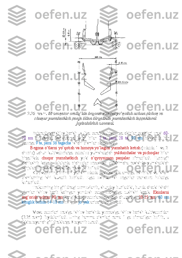 2.25-rasm.  60 sm qator oralig’ida begona o’tlarni yo’qotish uchun pichoq va
chuqur yumshatkich panja bilan birgalikda yumshatkich lappaklarni
joylashtirish sxemasi.
Bajaradigan ishlov berish usuliga qarab kultivatorga ekinlar qatorlari orasi   60-
70   sm   bo‘lganda,   har   qatorga   ko‘pi   bilan   7   ta,   jami   28   ta ,   90   sm   bo‘lganda   har
qatorga  9 ta, jami 36 tagacha  ishchi qismlar o‘rnatiladi. 
Begona o‘tlarni yo‘qotish va himoya yo‘lagini yumshatib ketish  (odatda 1- va 2-
chopiq) uchun kultivatorlarga qatqaloq yumshatgich- yulduzchalar va pichoqlar   bilan
birgalikda   chuqur   yumshatkich   yoki   o‘qyoysimon   panjalar   o‘rnatiladi.   Tuprog‘i
zichlashib   ketgan   dalalarda   pichoqlar   orqasidan   qo‘shimcha   ravishda   yumshatkich
panjalar o‘rnatilsa maqsadga muvofiq bo‘ladi.
Kultivatorning   birinchi yurishi odatda past tezlikda amalga oshiriladi va ishchi
qismlarning   ishi   kuzatib   boriladi.   Egat   oxirida   ish   organlar   transport   holatiga
ko‘tariladi.
Traktorning bir g‘ildiragi tormozlanib, shunday buriladiki, bunda chetki ishchi
qismlar   ishlov   berib   kelingan   yondosh   qator   oralig‘iga   tushishi   kerak.   Ekinlarni
sug‘orish   uchun   90   sm   kenglikdagi   qatorlar   orasidagi   chuqurligi   20-25   sm ,   60   sm
kenglik uchun 14-18 sm  bo‘lgan  jo‘yak  ariqchalari olinadi.
Meva   qatorlari   orasiga   ishlov   berishda   yoppasiga   ishlov   berish   kultivatoridan
(2.26-rasm)   foydalaniladi.   Uning   hamma   qismlari   rama   1   ga   o‘rnatilgan   bo‘lib,   u
ikkita tayanch g‘ildiraklarga 8 tayanib turadi. 