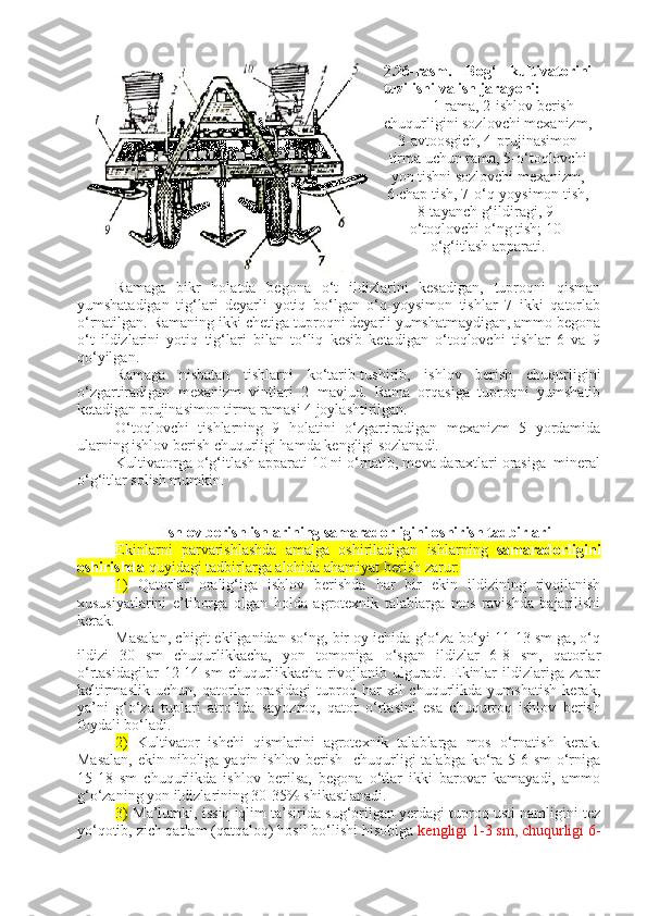 2.26-rasm.   Bog‘   kultivatorini
tuzilishi va ish jarayoni:
1-rama, 2-ishlov berish
chuqurligini sozlovchi mexanizm,
3-avtoosgich, 4-prujinasimon
tirma uchun rama, 5-o‘toqlovchi
yon tishni sozlovchi mexanizm,
6-chap tish, 7-o‘q-yoysimon tish,
8-tayanch g‘ildiragi, 9-
o‘toqlovchi o‘ng tish; 10-
o‘g‘itlash apparati.
Ramaga   bikr   holatda   begona   o‘t   ildizlarini   kesadigan,   tuproqni   qisman
yumshatadigan   tig‘lari   deyarli   yotiq   bo‘lgan   o‘q-yoysimon   tishlar   7   ikki   qatorlab
o‘rnatilgan. Ramaning ikki chetiga tuproqni deyarli yumshatmaydigan, ammo begona
o‘t   ildizlarini   yotiq   tig‘lari   bilan   to‘liq   kesib   ketadigan   o‘toqlovchi   tishlar   6   va   9
qo‘yilgan. 
Ramaga   nisbatan   tishlarni   ko‘tarib-tushirib,   ishlov   berish   chuqurligini
o‘zgartiradigan   mexanizm   vintlari   2   mavjud.   Rama   orqasiga   tuproqni   yumshatib
ketadigan prujinasimon tirma ramasi 4 joylashtirilgan.
O‘toqlovchi   tishlarning   9   holatini   o‘zgartiradigan   mexanizm   5   yordamida
ularning ishlov berish chuqurligi hamda kengligi sozlanadi.
Kultivatorga o‘g‘itlash apparati 10 ni o‘rnatib, meva daraxtlari orasiga  mineral
o‘g‘itlar solish mumkin.
 Ishlov berish ishlarining samaradorligini   oshirish tadbirlari
Ekinlarni   parvarishlashda   amalga   oshiriladigan   ishlarning   samaradorligini
oshirishda  quyidagi tadbirlarga alohida ahamiyat berish zarur:
1)   Qatorlar   oralig‘iga   ishlov   berishda   har   bir   ekin   ildizining   rivojlanish
xususiyatlarini   e’tiborga   olgan   holda   agrotexnik   talablarga   mos   ravishda   bajarilishi
kerak.
Masalan, chigit ekilganidan so‘ng, bir oy ichida g‘o‘za bo‘yi 11-13 sm ga, o‘q
ildizi   30   sm   chuqurlikkacha,   yon   tomoniga   o‘sgan   ildizlar   6-8   sm,   qatorlar
o‘rtasidagilar   12-14   sm   chuqurlikkacha   rivojlanib   ulguradi.   Ekinlar   ildizlariga   zarar
keltirmaslik   uchun,   qatorlar   orasidagi   tuproq   har   xil   chuqurlikda   yumshatish   kerak,
ya’ni   g‘o‘za   tuplari   atrofida   sayozroq,   qator   o‘rtasini   esa   chuqurroq   ishlov   berish
foydali bo‘ladi. 
2)   Kultivator   ishchi   qismlarini   agrotexnik   talablarga   mos   o‘rnatish   kerak.
Masalan,  ekin niholiga yaqin ishlov berish   chuqurligi talabga ko‘ra 5-6 sm  o‘rniga
15-18   sm   chuqurlikda   ishlov   berilsa,   begona   o‘tlar   ikki   barovar   kamayadi,   ammo
g‘o‘zaning yon ildizlarining 30-35% shikastlanadi.
3)  Ma’lumki, issiq iqlim ta’sirida sug‘orilgan yerdagi tuproq usti namligini tez
yo‘qotib, zich qatlam (qatqaloq) hosil bo‘lishi hisobiga  kengligi 1-3 sm, chuqurligi 6- 