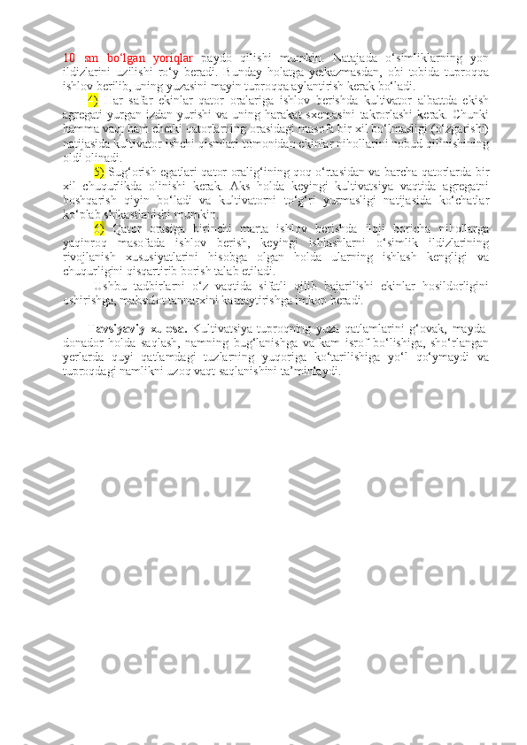 10   sm   bo‘lgan   yoriqlar   paydo   qilishi   mumkin.   Natajada   o‘simliklarning   yon
ildizlarini   uzilishi   ro‘y   beradi.   Bunday   holatga   yetkazmasdan,   obi   tobida   tuproqqa
ishlov berilib, uning yuzasini mayin tuproqqa aylantirish kerak bo‘ladi.
4)   Har   safar   ekinlar   qator   oralariga   ishlov   berishda   kultivator   albattda   ekish
agregati   yurgan  izdan   yurishi   va  uning   harakat   sxemasini   takrorlashi   kerak.  Chunki
hamma vaqt ham chetki qatorlarning orasidagi masofa bir xil bo‘lmasligi (o‘zgarishi)
natijasida kultivator ishchi qismlari tomonidan ekinlar nihollarini nobud qilinishining
oldi olinadi. 
5)   Sug‘orish egatlari qator oralig‘ining qoq o‘rtasidan va barcha qatorlarda bir
xil   chuqurlikda   olinishi   kerak.   Aks   holda   keyingi   kultivatsiya   vaqtida   agregatni
boshqarish   qiyin   bo‘ladi   va   kultivatorni   to‘g‘ri   yurmasligi   natijasida   ko‘chatlar
ko‘plab shikastlanishi mumkin.
6)   Qator   orasiga   birinchi   marta   ishlov   berishda   iloji   boricha   nihollarga
yaqinroq   masofada   ishlov   berish,   keyingi   ishlashlarni   o‘simlik   ildizlarining
rivojlanish   xususiyatlarini   hisobga   olgan   holda   ularning   ishlash   kengligi   va
chuqurligini qisqartirib borish talab etiladi.
Ushbu   tadbirlarni   o‘z   vaqtida   sifatli   qilib   bajarilishi   ekinlar   hosildorligini
oshirishga, mahsulot tannarxini kamaytirishga imkon beradi.
Tavsiyaviy   xulosa.   Kultivatsiya-tuproqning   yuza   qatlamlarini   g‘ovak,   mayda-
donador   holda   saqlash,   namning   bug‘lanishga   va   kam   isrof   bo‘lishiga,   sho‘rlangan
yerlarda   quyi   qatlamdagi   tuzlarning   yuqoriga   ko‘tarilishiga   yo‘l   qo‘ymaydi   va
tuproqdagi namlikni uzoq vaqt saqlanishini ta’minlaydi.  