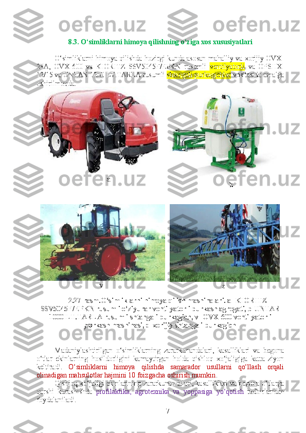 8.3. O‘simliklarni himoya qilishning o‘ziga xos xususiyatlari
O‘simliklarni himoya qilishda hozirgi kunda asosan mahalliy va xorijiy OVX-
28A,   OVX-600   va   KIORITZ   SSV5045F/EPKN   rusumli   ventilyatorli   va   OPSHX-
12/15 va  UNTAR 1000 LT.TARLA  rusumli  shtangali purkagichlar  vositasida amalga
oshirilmoqda.
a
b
v
d
2.27-rasm.O‘simliklarni himoya qilish mashinalari. a-  KIORITZ
SSV5045F/EPKN rusumli o‘ziyurar ventilyatorli purkash agregati, b-UNTAR
1000 LT.TARLA  rusumli shtangali purkagich, v- OVX-600  ventilyatorli
purkash mashinasi, d-xorijiy shtangali purkagich
Madaniylashtirilgan   o‘simliklarning   zararkunandalari,   kasalliklari   va   begona
o‘tlar   ekinlarning   hosildorligini   kamaytirgan   holda   qishloq   xo‘jaligiga   katta   ziyon
keltiradi.   O‘simliklarni   himoya   qilishda   samarador   usullarni   qo‘llash   orqali
olinadigan mahsulotlar hajmini 10 foizgacha oshirish mumkin . 
Qishloq xo‘jaligi ekinlarining zararkunandalari, kasalliklari va begona o‘tlarga
qarshi   kurashishda   profilaktika,   agrotexnika   va   yoppasiga   yo‘qotish   tadbirlaridan
foydalaniladi.
7 