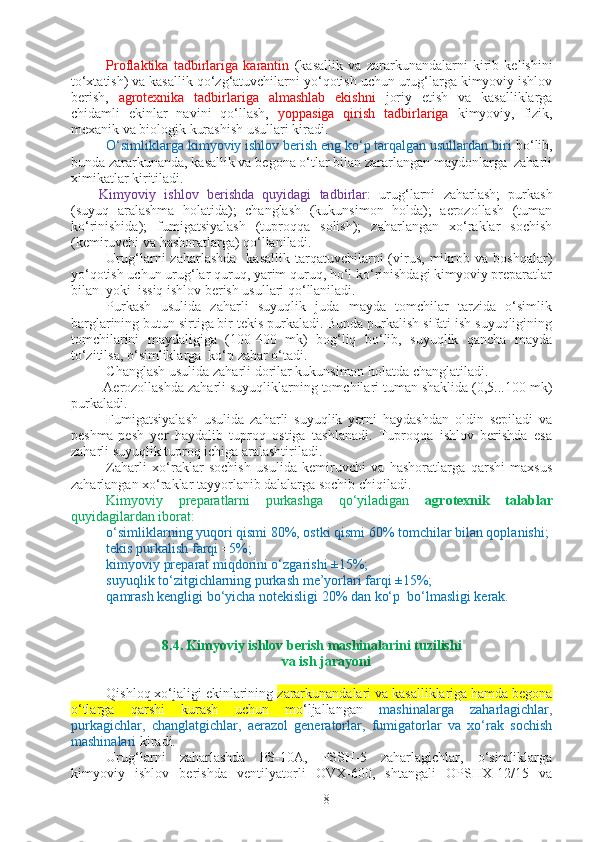 Proflaktika   tadbirlariga   karantin   (kasallik   va   zararkunandalarni   kirib   kelishini
to‘xtatish) va kasallik qo‘zg‘atuvchilarni yo‘qotish uchun urug‘larga kimyoviy ishlov
berish,   agrotexnika   tadbirlariga   almashlab   ekishni   joriy   etish   va   kasalliklarga
chidamli   ekinlar   navini   qo‘llash,   yoppasiga   qirish   tadbirlariga   kimyoviy,   fizik,
mexanik va biologik kurashish usullari kiradi.
O‘simliklarga kimyoviy ishlov berish eng ko‘p tarqalgan usullardan biri  bo‘lib,
bunda zararkunanda, kasallik va begona o‘tlar bilan zararlangan maydonlarga  zaharli
ximikatlar kiritiladi.
Kimyoviy   ishlov   berishda   quyidagi   tadbirlar:   urug‘larni   zaharlash;   purkash
(suyuq   aralashma   holatida);   changlash   (kukunsimon   holda);   aerozollash   (tuman
ko‘rinishida);   fumigatsiyalash   (tuproqqa   solish);   zaharlangan   xo‘raklar   sochish
(kemiruvchi va hashoratlarga) qo‘llaniladi.
Urug‘larni   zaharlashda    kasallik  tarqatuvchilarni  (virus,  mikrob  va   boshqalar)
yo‘qotish uchun urug‘lar quruq, yarim quruq, ho‘l ko‘rinishdagi kimyoviy preparatlar
bilan  yoki  issiq ishlov berish usullari qo‘llaniladi.
Purkash   usulida   zaharli   suyuqlik   juda   mayda   tomchilar   tarzida   o‘simlik
barglarining butun sirtiga bir tekis purkaladi. Bunda purkalish sifati ish suyuqligining
tomchilarini   maydaligiga   (100-400   mk)   bog‘liq   bo‘lib,   suyuqlik   qancha   mayda
to‘zitilsa, o‘simliklarga  ko‘p zahar o‘tadi.
C h anglash usulida zaharli dorilar kukunsimon holatda changlatiladi.
 Aerozollashda zaharli suyuqliklarning tomchilari tuman shaklida (0,5...100 mk)
purkaladi. 
Fumigatsiyalash   usulida   zaharli   suyuqlik   yerni   haydashdan   oldin   sepiladi   va
peshma-pesh   yer   haydalib   tuproq   ostiga   tashlanadi.   Tuproqqa   ishlov   berishda   esa
zaharli suyuqlik tuproq ichiga aralashtiriladi.
Zaharli   xo‘raklar   sochish   usulida   kemiruvchi   va   hashoratlarga   qarshi   maxsus
zaharlangan xo‘raklar tayyorlanib dalalarga sochib chiqiladi. 
Kimyoviy   preparatlarni   purkashga   qo‘yiladigan   agrotexnik   talablar
quyidagilardan iborat: 
o‘simliklarning yuqori qismi 80%, ostki qismi 60% tomchilar bilan qoplanishi;
tekis purkalish farqi ± 5%; 
kimyoviy preparat miqdorini o‘zgarishi ±15%; 
suyuqlik to‘zitgichlarning purkash me’yorlari farqi ±15%; 
qamrash kengligi bo‘yicha notekisligi 20% dan ko‘p  bo‘lmasligi kerak.
8.4 . Kimyoviy ishlov berish mashinalarini tuzilishi  
va ish jarayoni
Qishloq xo‘jaligi ekinlarining  zararkunandalari va kasalliklariga hamda begona
o‘tlarga   qarshi   kurash   uchun   mo ‘ljallangan   mashinalarga   zaharlagichlar,
purkagichlar,   changlatgichlar,   aerazol   generatorlar,   fumigatorlar   va   xo‘rak   sochish
mashinalari  kiradi. 
Urug‘larni   zaharlashda   PS-10A,   PSSH-5   zaharlagichlar,   o‘simliklarga
kimyoviy   ishlov   berishda   ventilyatorli   OVX-600,   shtangali   OPSHX-12/15   va
8 