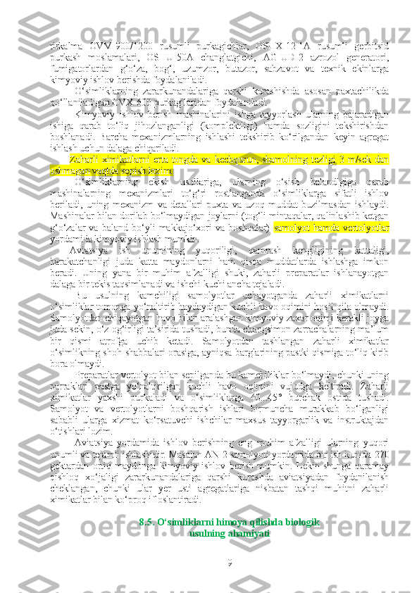 tirkalma   OVM-900/1200   rusumli   purkagichlar,   OSHX-12-1A   rusumli   gerbitsid
purkash   moslamalari,   OSHU-50A   changlatgichi,   AG-UD-2   azrozol   generatori,
fumigatorlardan   g‘o‘za,   bog‘,   uzumzor,   butazor,   sabzavot   va   texnik   ekinlarga
kimyoviy ishlov berishda foydalaniladi.
O‘simliklarning   zararkunandalariga   qarshi   kurashishda   asosan   paxtachilikda
qo‘llaniladigan OVX-600 purkagilaridan foydalaniladi.
Kimyoviy   ishlov   berish   mashinalarini   ishga   tayyorlash   ularning   bajaradigan
ishiga   qarab   to‘liq   jihozlanganligi   (komplektligi)   hamda   sozligini   tekshirishdan
boshlanadi.   Barcha   mexanizmlarning   ishlashi   tekshirib   ko‘rilgandan   keyin   agregat
ishlash uchun dalaga chiqariladi. 
Zaharli  ximikatlarni erta tongda va kechqurun, shamolning tezligi  3 m/sek dan
oshmagan vaqtda sepish lozim.  
O‘simliklarning   ekish   usullariga,   ularning   o‘sish   balandlgiga   qarab
mashinalarning   mexanizmlari   to‘g‘ri   rostlanganda   o‘simliklarga   sifatli   ishlov
beriladi,   uning   mexanizm   va   detallari   puxta   va   uzoq   muddat   buzilmasdan   ishlaydi.
Mashinalar bilan dorilab bo‘lmaydigan joylarni (tog‘li mintaqalar, qalinlashib ketgan
g‘o‘zalar   va   baland   bo‘yli   makkajo‘xori   va  boshqalar)   samolyot   hamda  vertolyotlar
yordamida kimyoviy ishlash mumkin.
Aviatsiya   ish   unumining   yuqoriligi,   qamrash   kengligining   kattaligi,
harakatchanligi   juda   katta   maydonlarni   ham   qisqa   muddatlarda   ishlashga   imkon
beradi.   Uning   yana   bir   muhim   afzalligi   shuki,   zaharli   preparatlar   ishlanayotgan
dalaga bir tekis taqsimlanadi va ishchi kuchi ancha tejaladi.
Bu   usulning   kamchiligi   samolyotlar   uchayotganda   zaharli   ximikatlarni
o‘simliklar tomonga yo‘naltirib haydaydigan kuchli havo oqimini hosil qila olmaydi.
Samolyotdan chiqayotgan havo bilan aralashgan kimyoviy zaxar oqimi kerakli joyga
juda sekin, o‘z og‘irligi ta’sirida tushadi, bunda changsimon zarrachalarning ma’lum
bir   qismi   atrofga   uchib   ketadi.   Samolyotdan   tashlangan   zaharli   ximikatlar
o‘simlikning shoh-shabbalari orasiga, ayniqsa barglarining pastki qismiga to‘liq kirib
bora olmaydi.
Preparatlar vertolyot bilan sepilganda bu kamchiliklar bo‘lmaydi, chunki uning
parraklari   pastga   yo‘naltirilgan   kuchli   havo   oqimini   vujudga   keltiradi.   Zaharli
ximikatlar   yaxshi   purkaladi   va   o‘simliklarga   40...45°   burchak   ostida   tushadi.
Samolyot   va   vertolyotlarni   boshqarish   ishlari   birmuncha   murakkab   bo‘lganligi
sababli   ularga   xizmat   ko‘rsatuvchi   ishchilar   maxsus   tayyorgarlik   va   instruktajdan
o‘tishlari lozim.
Aviatsiya   yordamida   ishlov   berishning   eng   muhim   afzalligi   ularning   yuqori
unumli va tejamli ishlashidir. Masalan AN-2 samolyoti yordamida bir ish kunida   270
gektardan   ortiq   maydonga   kimyoviy   ishlov   berish   mumkin.   Lekin   shunga   qaramay
qishloq   xo‘jaligi   zararkunandalariga   qarshi   kurashda   aviatsiyadan   foydanilanish
cheklangan,   chunki   ular   yer   usti   agregatlariga   nisbatan   tashqi   muhitni   zaharli
ximikatlar bilan ko‘proq ifloslantiradi.
8.5. O‘simliklarni himoya qilishda biologik
usulning ahamiyati
9 