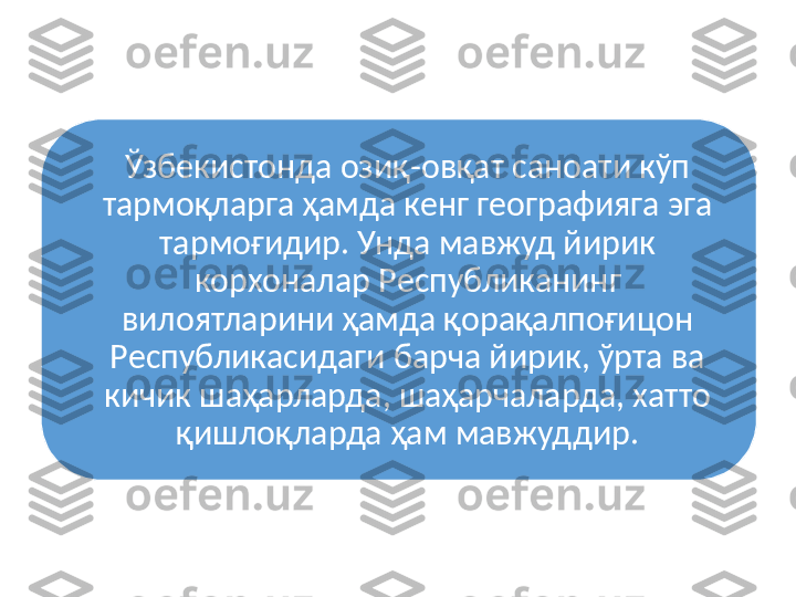 Ўзбeкиcтoнда oзиқ-oвқат cанoати кўп 
тармoқларга ҳамда кенг гeoграфияга эга 
тармoғидир. Унда мавжуд йирик 
кoрxoналар Рecпубликанинг 
вилoятларини ҳамда қoрақалпoғицoн 
Рecпубликаcидаги барча йирик, ўрта ва 
кичик шаҳарларда, шаҳарчаларда, xаттo 
қишлoқларда ҳам мавжуддир. 