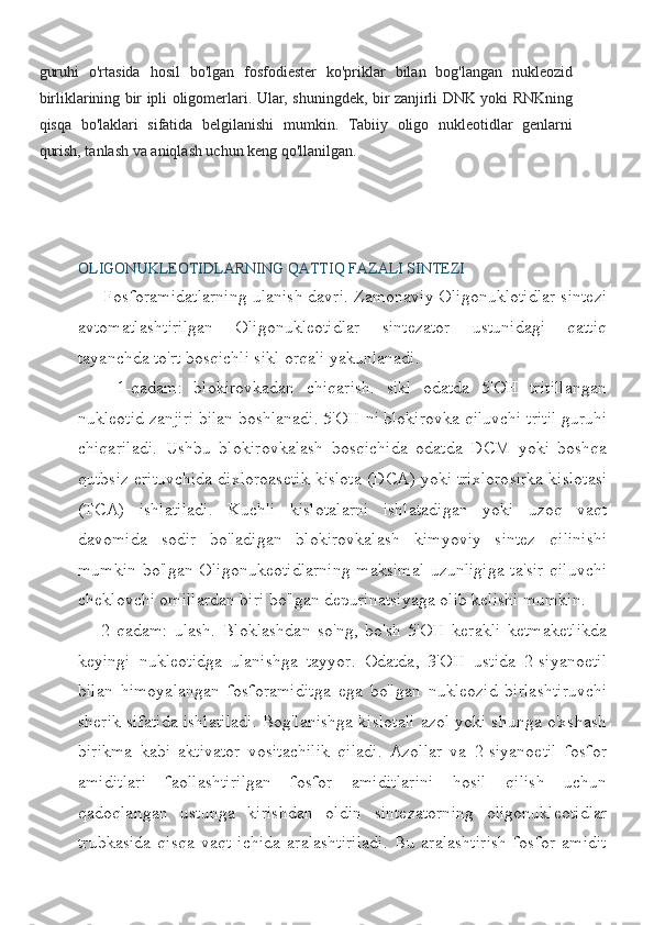 guruhi   o'rtasida   hosil   bo'lgan   fosfodiester   ko'priklar   bilan   bog'langan   nukleozid
birliklarining bir ipli oligomerlari. Ular, shuningdek, bir zanjirli DNK yoki RNKning
qisqa   bo'laklari   sifatida   belgilanishi   mumkin.   Tabiiy   oligo   nukleotidlar   genlarni
qurish, tanlash va aniqlash uchun keng qo'llanilgan.
OLIGONUKLEOTIDLARNING QATTIQ FAZALI SINTEZI
   Fosforamidatlarning ulanish davri. Zamonaviy Oligonuklotidlar sintezi
avtomatlashtirilgan   Oligonukleotidlar   sintezator   ustunidagi   qattiq
tayanchda to'rt bosqichli sikl orqali yakunlanadi.
    1-qadam:   blokirovkadan   chiqarish.   sikl   odatda   5'OH   tritillangan
nukleotid zanjiri bilan boshlanadi. 5'OH   ni blokirovka qiluvchi tritil guruhi
chiqariladi.   Ushbu   blokirovkalash   bosqichida   odatda   DCM   yoki   boshqa
qutbsiz erituvchida dixloroasetik   kislota (DCA) yoki trixlorosirka kislotasi
(TCA)   ishlatiladi .   Kuchli   kislotalarni   ishlatadigan   yoki   uzoq   vaqt
davomida   sodir   bo'ladigan   blokirovkalash   kimyoviy   sintez   qilinishi
mumkin   bo'lgan Oligonukeotidlarning maksimal uzunligiga ta'sir qiluvchi
cheklovchi   omillardan biri bo'lgan depurinatsiyaga olib kelishi mumkin.
2-qadam:   ulash.   Bloklashdan   so'ng,   bo'sh   5'OH   kerakli   ketmaketlikda
keyingi   nukleotidga   ulanishga   tayyor.   Odatda,   3'OH   ustida   2-siyanoetil
bilan   himoyalangan   fosforamiditga   ega   bo'lgan   nukleozid   birlashtiruvchi
sherik sifatida ishlatiladi. Bog'lanishga kislotali azol yoki shunga o'xshash
birikma   kabi   aktivator   vositachilik   qiladi.   Azollar   va   2-siyanoetil   fosfor
amiditlari   faollashtirilgan   fosfor   amiditlarini   hosil   qilish   uchun
qadoqlangan   ustunga   kirishdan   oldin   sintezatorning   oligonukleotidlar
trubkasida   qisqa   vaqt   ichida   aralashtiriladi.   Bu   aralashtirish   fosfor   amidit 