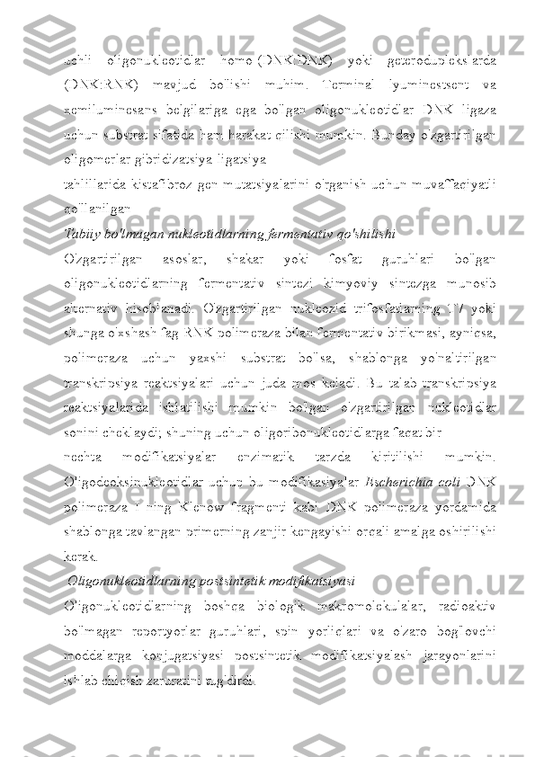 uchli   oligonukleotidlar   homo-(DNK:DNK)   yoki   geteroduplekslarda
(DNK:RNK)   mavjud   bo'lishi   muhim.   Terminal   lyuminestsent   va
xemiluminesans   belgilariga   ega   bo'lgan   oligonukleotidlar   DNK   ligaza
uchun substrat sifatida ham harakat qilishi mumkin. Bunday o'zgartirilgan
oligomerlar gibridizatsiya-ligatsiya
tahlillarida  kistafibroz   gen mutatsiyalarini   o'rganish  uchun  muvaffaqiyatli
qo'llanilgan
Tabiiy bo'lmagan nukleotidlarning fermentativ qo'shilishi 
O'zgartirilgan   asoslar,   shakar   yoki   fosfat   guruhlari   bo'lgan
oligonukleotidlarning   fermentativ   sintezi   kimyoviy   sintezga   munosib
alternativ   hisoblanadi.   O'zgartirilgan   nukleozid   trifosfatlarning   T7   yoki
shunga o'xshash fag RNK polimeraza bilan   fermentativ birikmasi, ayniqsa,
polimeraza   uchun   yaxshi   substrat   bo'lsa,   shablonga   yo'naltirilgan
transkripsiya   reaktsiyalari   uchun   juda   mos   keladi.   Bu   talab   transkripsiya
reaktsiyalarida   ishlatilishi   mumkin   bo'lgan   o'zgartirilgan   nukleotidlar
sonini cheklaydi; shuning uchun oligoribonukleotidlarga faqat bir
nechta   modifikatsiyalar   enzimatik   tarzda   kiritilishi   mumkin.
Oligodeoksinukleotidlar   uchun   bu   modifikasiyalar   Escherichia   coli   DNK
polimeraza   I   ning   Klenow   fragmenti   kabi   DNK   polimeraza   yordamida
shablonga tavlangan primerning zanjir kengayishi orqali amalga oshirilishi
kerak.
 Oligonukleotidlarning postsintetik modifikatsiyasi
Oligonukleotidlarning   boshqa   biologik   makromolekulalar,   radioaktiv
bo'lmagan   reportyorlar   guruhlari,   spin   yorliqlari   va   o'zaro   bog'lovchi
moddalarga   konjugatsiyasi   postsintetik   modifikatsiyalash   jarayonlarini
ishlab chiqish zaruratini tug'dirdi. 