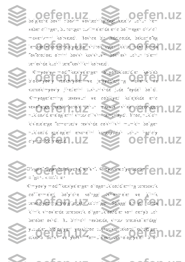 bolg'acha   boshi   ribozim   vositachiligidagi   kataliz   uchun   ham
xabar qilingan, bu rentgen tuzilmalarida aniq bo'lmagan chiziqli
mexanizmni   ko'rsatadi.   Boshqa   bir   tadqiqotda,   bakteriofag
lambda   rekombinatsiyasida   ishtirok   etgan   ikkita   ipdan   birida
fosforotioat   o'rnini   bosish   kesishuvni   boshlash   uchun   iplarni
tanlashda kuchli tarafkashlikni ko'rsatdi.
  Kimyoviy   modifikatsiyalangan   oligonukleotidlar   ko'plab
biokimyoviy   reaktsiyalar   va   jarayonlarning   mexanik   va
stereokimyoviy   jihatlarini   tushunishda   juda   foydali   bo'ldi.
Kimyogarlarning   tasavvuri   va   qobiliyati   kelajakda   aniq
savollarga   javob   berish   uchun   maxsus   ishlab   chiqarilgan
nukleozid analoglarini sintez qilishni ta'minlaydi. Biroq, nuklein
kislotalarga   fermentativ   ravishda   qo'shilishi   mumkin   bo'lgan
nukleotid   analoglari   arsenalini   kengaytirish   uchun   haqiqiy
qiyinchilik mavjud.
O'zgartirilgan holat yangilanishi. Kimyoterapiya uchun 
oligonukleotidlar
Kimyoviy modifikatsiyalangan oliogonukleotidlarning  terapevtik
qo’llanmalari   bo’yicha   so’nggi   ishlanmalar   va   klinik
taraqqiyotning   yangilanishi   keltirilgan.   So'nggi   o'n   yil   ichida
klinik   sinovlarda   terapevtik   oligonukleotidlar   soni   qariyb   uch
barobar   oshdi.   Bu   birinchi   navbatda,   sintez   protokollaridagi
yutuqlar,   biologiyani   yaxshiroq   tushunish,   takomillashtirilgan
etkazib   berish   va   yaxshi   formulalash   texnologiyalari   bilan 