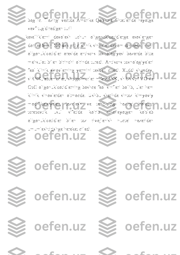 bog'liq.   Hozirgi   vaqtda   Amerika   Qo'shma   Shtatlarida   hayotga
xavf tug'diradigan turli
kasalliklarni   davolash   uchun   oligonukleotidlarga   asoslangan
dorilar bilan 100 dan ortiq klinik sinovlar davom etmoqda. Turli
oligonukleotidlar   orasida   antisens   texnologiyasi   bozorda   bitta
mahsulot   bilan   birinchi   o'rinda   turadi.   Antisens   texnologiyalari
faol   klinik   sinovlarning   yarmini   tashkil   qiladi.   Xuddi   shunday,
siRNK, aptamerlar, shpigelmerlar mikroRNK, shRNK, IMO va
CpG  oligonukleotidlarning  boshqa faol sinflari  bo'lib, ular ham
klinik   sinovlardan   o'tmoqda.   Ushbu   sharhda   sintez   kimyoviy
modifikatsiyalar,   tozalash   va   tahlilning   hozirgi   holatini
terapevtik   usul   sifatida   ko'rib   chiqilayotgan   ko'plab
oligonukleotidlar   bilan   tez   rivojlanish   nuqtai   nazaridan
umumlashtirishga harakat qiladi. 