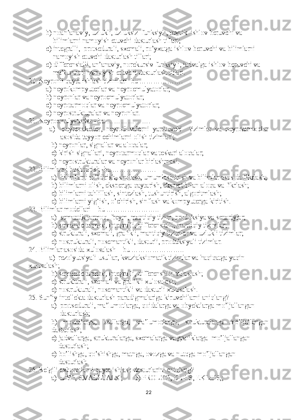 b) noan’anaviy, uzlukli, uzluksiz  funksiyli, texnik  ishlov beruvchi va 
    bilimlarni namoyish etuvchi dasturlash tillari;
c) integralli,  protsedurali, sxemali, ro’yxatga ishlov beruvchi va bilimlarni 
    namoyish etuvchi dasturlash tillari;
e) differensialli, an’anaviy, norekursiv funksiyli, jadvalga ishlov beruvchi va 
    ma’lumotni namoyish etuvchi dasturlash tillari.
20. Neyronli qayta ishlash tizimlari–bu ……………….
a) neyrokompyuterlar va neyroemulyatorlar; 
b) neyronlar va neyroemulyatorlar;
c) neyrotarmoqlar va neyroemulyatorlar;
e) neyrostrukturalar va neyronlar.
21. Neyroemulyatorlar - bu ……………….
a)     neyropaketlar,   neyroilovalarni   yaratuvchi     tizimlar   va   neyrotarmoqlar
asosida tayyor echimlarni olish tizimlari;
b) neyronlar, signallar va aloqalar;
c) kirish signallari, neyrotarmoqlar va teskari aloqalar;
e) neyrostrukturalar va neyronlar birlashmasi.
22. Bilimlarni boshqarish -bu ……………….
 a)  b ilimlarni to’ldirish, sinflash, umumlashtirish va bilimlar asosida  fikrlash;
b) b ilimlarni olish, ekspertga qaytarish, ekspert bilan aloqa va  fikrlash;
c) bilimlarni tahlillash, sintezlash, tushuntirish, algoritmlash;
e) bilimlarni yig’ish, o’chirish, sinflash va kompyuterga kiritish.
23. Bilimlar modellari – bu …………………..
 a)  semantik tarmoq, freym, mantiqiy tizim, produksiya va senariylar;
b) semantic tarmoq, integralli, differensialli, mantiqiy tizimlar;
c) strukturali, sxemali, grafikli, mantiqiy tizimlar va uzlukli tizimlar;
e) nostrukturali, nosemantikli, dasturli, produksiyali tizimlar.
24. Bilimlar asosida xulosalash – bu …………………..
a )   r ezolyutsiyali   usullar ,  kvaziaksiomatik   tizimlar   va   haqiqatga   yaqin  
xulosalash ;
b) semantic tarmoq, integralli, differensialli xulaslash;
c) strukturali, sxemali va grafikli xulosalash;
e) nostrukturali, nosemantikli va dasturli xulosalash.
25. Sun’iy intellekta dasturlash paradigmalariga kiruvchilarni aniqlang?
 a)  protsedurali, ma’lumotlarga, qoidalarga va obyektlarga mo’ljallangan
      dasturlash;
b)   modellarga,   usullarga,   ma’lumotlarga,   strukturalarga   mo’ljallangan
dasturlash;
c) jadvallarga, strukturalarga, sxemalarga va grafiklarga  mo’ljallangan
    dasturlash;
e) bo’lishga, qo’shishga, matnga, ovozga va nutqga mo’ljallangan 
    dasturlash.
26. Belgili axborotlarni qayta ishlash dasturlarini aniqlang ?
a)   LISP, SMALLTALK ;       b)  PROLOG, CLIPS, EKLIPS, ;
22 