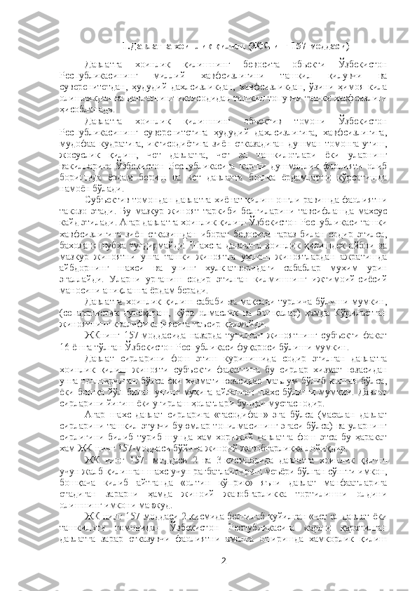 1.Давлатга хоинлик қилиш (ЖКнинг 157-моддаси)
Давлатга   хоинлик   қилишнинг   бевосита   обьекти   Ўзбекистон
Республикасининг   миллий   хавфсизлигини   ташкил   қилувчи   ва
суверенитетдан,   ҳудудий   дахлсизликдан,   хавфсизликдан,   ўзини   ҳимоя   кила
олишликдан ва давлатнинг иктисодидан ташкил топувчи ташки хавфсизлиги
ҳисобланади.
Давлатга   хоинлик   қилишнинг   объектив   томони   Ўзбекистон
Республикасининг   суверенитетига   ҳудудий   дахлсизлигига,   хавфсизлигига,
мудофаа   кудратига,   иктисодиётига   зиён   етказадиган   душман   томонга   утиш,
жосуслик   қилиш,   чет   давлатга,   чет   эл   ташкилотлари   ёки   уларнинг
вакилларига   Ўзбекистон   Республикасига   карши   душманлик   фаолияти   олиб
боришида   ёрдам   бериш   ва   чет   давлатга   бошқа   ёрдамларни   кўрсатишда
намоён бўлади.
Субъектив томондан давлатга хиёнат қилиш онгли равишда фаолиятни
такозо   этади.   Бу   мазкур   жиноят   таркиби   белгиларини   тавсифлашда   махсус
кайд этилади. Агар давлатга хоинлик қилиш Ўзбекистон Республикаси ташки
хавфсизлигига   зиён   етказишдан   иборат   бевосита   гараз   билан   содир   этилса,
бахолаш   шубха   тугдирмайди.   Шахсга   давлатга   хоинлик   қилишдек   айбни   ва
мазкур   жиноятни   унга   ташки   жиноятга   ухшаш   жиноятлардан   ажратишда
айбдорнинг   шахси   ва   унинг   хулк-атворидаги   сабаблар   мухим   урин
эгаллайди.   Уларни   урганиш   содир   этилган   килмишнинг   ижтимоий-сиёсий
маносини аниқлашга ёрдам беради.
Давлатга   хоинлик   қилиш   сабаби   ва   мақсади   турлича   бўлиши   мумкин,
(сепаратистик   дунёқараш,   кўра   олмаслик   ва   бошқалар)   ҳамда   Кўрилаётган
жиноятнинг квалификациясига таъсир қилмайди. 
ЖКнинг   157-моддасида   назарда   тутилган   жиноятнинг   субъекти   факат
16 ёшга тўлган Ўзбекистон Республикаси фуқароси бўлиши мумкин.
Давлат   сирларини   фош   этиш   куринишида   содир   этилган   давлатга
хоинлик   қилиш   жинояти   субъекти   факатгина   бу   сирлар   хизмат   юзасидан
унга топширилган бўлса ёки хизмати юзасидан маълум  бўлиб колган бўлса,
ёки   бошқа   йўл   билан   унинг   мукига   айланган   шахс   бўлиши   мумкин.   Давлат
сирларини йиғиш ёки угирлаш ҳолатлари бундан мустаснодир. 
Агар   шахс   давлат   сирларига   «тасодифан»   эга   бўлса   (масалан   давлат
сирларини ташкил этувчи буюмлар топилмасининг эгаси бўлса) ва уларнинг
сирлигини   билиб   туриб   шунда   хам   хорижий   давлатга   фош   этса   бу   ҳаракат
хам ЖК нинг 157-моддаси бўйича жиноий жавобгарликка лойиқдир. 
ЖК   нинг   157-   моддаси   2   ва   3-қисмларида   давлатга   хоинлик   қилиш
учун жалб қилинган шахс учун рагбатлантириш меъёри бўлган сўнгги имкон,
бошқача   килиб   айтганда   «олтин   кўприк»   яъни   давлат   манфаатларига
етадиган   зарарни   ҳамда   жиноий   жавобгарликка   тортилишни   олдини
олишнинг имкони мавжуд.
ЖК нинг 157-моддаси 2-қисмида белгилаб қуйилган «чет эл давлат ёки
ташкилоти   томонидан   Ўзбекистон   Республикасига   карши   қаратилган
давлатга   зарар   етказувчи   фаолиятни   амалга   оширишда   хамкорлик   қилиш
2 