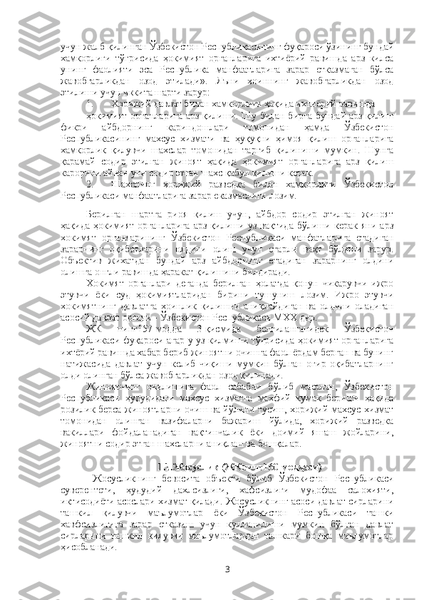 учун жалб қилинган Ўзбекистон Республикасининг фуқароси ўзининг бундай
хамкорлиги   тўғрисида   ҳокимият   органларига   ихтиёрий   равишда   арз   килса
унинг   фаолияти   эса   Республика   манфаатларига   зарар   етказмаган   бўлса
жавобгарликдан   озод   этилади» .   Яъни   хоиннинг   жавобгарликдан   озод
этилиши учун иккита шарти зарур: 
1. Хорижий давлат билан хамкорлиги ҳақида ихтиёрий равишда 
ҳокимият органларига арз қилиши. Шу билан бирга бундай арз қилиш
фикри   айбдорнинг   кариндошлари   томонидан   ҳамда   Ўзбекистон
Республикасининг   махсус   хизмати   ва   ҳуқуқни   ҳимоя   қилиш   органларига
хамкорлик   қилувчи   шахслар   томонидан   тарғиб   қилиниши   мумкин.   Шунга
қарамай   содир   этилган   жиноят   ҳақида   ҳокимият   органларига   арз   қилиш
карорини айнан уни содир этган шахс қабул қилиши керак.
2. Шахснинг   хорижий   разведка   билан   хамкорлиги   Ўзбекистон
Республикаси манфаатларига зарар еказмаслиги лозим.
Берилган   шартга   риоя   қилиш   учун,   айбдор   содир   этилган   жиноят
ҳақида   ҳокимият   органларига   арз   қилиши   уз   вақтида   бўлиши   керак   яни   арз
хокимят   органларининг   Ўзбекистон   Республикаси   манфатларига   етадиган
зарарнинг   оқибатларини   олдини   олиш   учун   етарли   вақт   бўлиши   зарур.
Объектив   жихатдан   бундай   арз   айбдорнинг   етадиган   зарарнинг   олдини
олишга онгли равишда ҳаракат қилишини билдиради.
Хокимят   органлари   деганда   берилган   ҳолатда   қонун   чикарувчи   ижро
этувчи   ёки   суд   ҳокимиятларидан   бирини   тушуниш   лозим.   Ижро   этувчи
хокимятнинг   давлатга   хоинлик   қилишни   аниқлайдиган   ва   олдини   оладиган
асосий давлат органи - Ўзбекистон Республикаси МХХ дир.
ЖК   нинг157-модда   3-қисмида   белгиланганидек   Ўзбекистон
Республикаси фуқароси агар у уз килмиши тўғрисида ҳокимият органларига
ихтёрий равишда хабар бериб жиноятни очишга фаол ёрдам берган ва бунинг
натижасида   давлат   учун   келиб   чиқиши   мумкин   бўлган   оғир   оқибатларнинг
олди олинган бўлса жавобгарликдан озод қилинади.
Жиноятнинг   очилишига   фаол   сабабчи   бўлиб   масалан,   Ўзбекистон
Республикаси   ҳудудидаги   махсус   хизматга   махфий   кумак   бериши   ҳақида
розилик берса жиноятларни очиш ва йўлини тусиш, хорижий махсус хизмат
томонидан   олинган   вазифаларни   бажариш   йўлида,   хорижий   разведка
вакиллари   фойдаланадиган   вақтинчалик   ёки   доимий   яшаш   жойларини,
жиноятни содир этган шахсларни аниқлаш ва бошқалар. 
1.1.Жосуслик (ЖКнинг160-моддаси)
  Жосусликнинг   бевосита   объекти   бўлиб   Ўзбекистон   Республикаси
суверентети,   ҳудудий   дахлсизлиги,   хафсизлиги   мудофаа   салохияти,
иктисодиёти асослари хизмат қилади.  Жосусликнинг асоси давлат сирларини
ташкил   қилувчи   маълумотлар   ёки   Ўзбекистон   Республикаси   ташки
хавфсизлигига   зарар   етказиш   учун   кулланилиши   мумкин   бўлган   давлат
сирларини   ташкил   қилувчи   маълумотлардан   ташкари   бошқа   маълумотлар
ҳисобланади.
3 