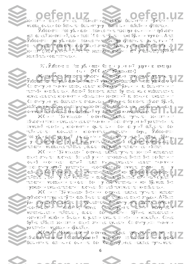 жиноятни   содир   этишда   Президетнинг   давлат   фаолиятини   тўхтатишни
мақсад қилади ёки берилган фаолият учун қасос олиш сабабини кўрсатади.
Ўзбекистон   Республикаси   Президентига   тажовуз   қилишнинг   субьекти
ҳар қандай жисмоний, акли расо 16 ёшга тўлган шахс бўлиши мумкин. Агар
Ўзбекистон   Республикаси   Президентига   тажовуз   кўрсатилган   ёшга,   яъни   16
ёшга етмаган шахс томонидан содир этилган бўлса, у шахсга карши тегишли
жиноят   (одам   улдириш,   оғир   тан   жарохати   етказиш   ва   шу   кабилар)   бўйича
жавобгарликка тортилади. 
2.1.  Ўзбекистон Республикаси Конституциявий тузумига тажовуз
қилиш (ЖКнинг 159-моддаси)
Жиноятнинг   бевосита   объекти   Конституция   томонидан   урнатилган
Ўзбекистон Республикасининг ҳаётий мухим манфаатлари – республиканинг
Конституция   тизими   асоси,   давлат   ҳокимияти   тўзилиши   ва   фаолиятининг
тартиби   ҳисобланади.   Асосий   бевосита   зарар   бу   ерда   халк   мафаатларига
ҳамда   давлатда   ҳокимиятни   ифодаловчи   жисмоний   ва   юридик   шахсларнинг
Конституция   манфаатларига   етказилади.   Кушимча   бевосита   объект   бўлиб,
жабрланувчиларнинг   соглиги,   жисмоний   дахлсизлиги,   шаъни   ва   кадр-
кимматини таъминловчи ижтимоий муносабатлар хизмат қилади.
ЖКнинг   159-моддаси   1-қисмида   назарда   тутилган   жиноятнинг
объектив томони амалдаги давлат тизимини ноконституциявий узгартиришга
оммавий   чакириш,   ҳокимиятни   кулга   олиш   ёки   қонуний   сайланган   ёки
тайинланган   вакилларни   ҳокимиятдан   четлатиш   ёхуд,   Ўзбекистон
Республикаси   ҳудудий   яхлитлигини   ноконституциявий   тарзда   бўзиш,
шунингдек   худди   шундай   маълумотларни   тарғиб   қилувчи   материалларни
таркатиш мақсадида тайёрлаш, саклаш ёки уларни таркатишдан иборат.
ЖК нинг 159-моддаси 1-қисмида назарда тутилган жиноий ҳаракатлар
содир   этилган   вақтидан   бошлаб   унинг   натижасида   бирор   бир   оқибатнинг
килиб   чиқишидан   катъий   назар   яъни   амалдаги   давлат   тизимини
ноконституциявий   узгартириш   чакирикларини   оммага   етказиш   ва   шу
кабилар, Конституцияга карши материалларнинг хеч бўлмаса бир нусхасини
тайёрлаш,   ёки   шундай   материални   саклаш   ва   айбдорда   кейинчалик   уларни
таркатиш   мақсадини   аниқлаш   ёки   шундай   материални   хеч   бўлмаса   бир
нусхасини амалда таркатиш вақтидан бошлаб тамомланган ҳисобланади. 
ЖК   нинг   159-моддаси   биринчи   қисмида   назарда   тутилган   ҳаракат
субъектив томонда тўғри қасд билан англанган холда содир этилади. Айбдор
ўзи   томонидан   амалга   оширилаётган   Конституцияга   карши   оммавий
чакирикларнинг   хавфини,   ҳамда   Конституцияга   карши   мазмундаги
материалларни   тайёрлаш,   саклаш   ёки   таркатиш   бўйича   ҳаракатларни
ижтимоий   хавфини   билади   ва   уларни   амалга   оширишни   хохлайди.   Коида
буйча   айбдор   жиноятни   содир   этишда   амлдаги   Конституцион   тизимни
узгартириш мақсадини кўзлайди. 
ЖКнинг   159-моддаси   2-қисмида   назарда   тутилган   жиноятнинг
объектив   томони   Конституциявий   ҳокимият   органларининг   қонуний
фаолиятига   каршилик   қилишга   ёки   Конституцияда   назарда   тутилмаган
6 