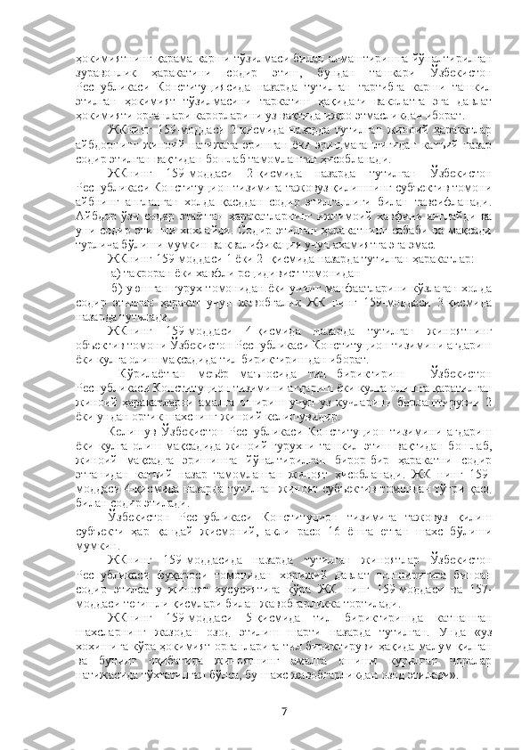 ҳокимиятнинг қарама-карши тўзилмаси билан алмаштиришга йўналтирилган
зуравонлик   ҳаракатини   содир   этиш,   бундан   ташкари   Ўзбекистон
Республикаси   Конституциясида   назарда   тутилган   тартибга   карши   ташкил
этилган   ҳокимият   тўзилмасини   таркатиш   ҳақидаги   ваколатга   эга   давлат
ҳокимияти органлари карорларини уз вақтида ижро этмасликдан иборат.
ЖКнинг   159-моддаси   2-қисмида   назарда   тутилган   жиноий   ҳаракатлар
айбдорнинг   жиноий   натижага   эришган   ёки   эришмаганлигидан   катъий   назар
содир этилган вақтидан бошлаб тамомланган ҳисобланади.
ЖКнинг   159-моддаси   2-қисмида   назарда   тутилган   Ўзбекистон
Республикаси Конституцион тизимига тажовуз қилишнинг субъектив томони
айбнинг   англанган   холда   қасддан   содир   этилганлиги   билан   тавсифланади.
Айбдор   ўзи   содир   этаётган   ҳаракатларнинг   ижтимоий   хавфини   англайди   ва
уни  содир   этишни  хохлайди.   Содир   этилган   ҳаракатнинг   сабаби   ва  мақсади
турлича бўлиши мумкин ва квалификация учун ахамиятга эга эмас. 
ЖКнинг 159-моддаси 1 ёки 2- қисмида назарда тутилган ҳаракатлар:
 а) такроран ёки хавфли рецидивист томонидан 
  б) уюшган гурух томонидан ёки унинг манфаатларини кўзлаган холда
содир   этилган   ҳаракат   учун   жавобгалик   ЖК   нинг   159-моддаси   3-қисмида
назарда тутилади.
ЖКнинг   159-моддаси   4-қисмида   назарда   тутилган   жиноятнинг
объектив томони Ўзбекистон Республикаси Конституцион тизимини агдариш
ёки кулга олиш мақсадида тил бириктиришдан иборат.
  Кўрилаётган   меъёр   маъносида   тил   бириктириш   -   Ўзбекистон
Республикаси Конституцион тизимини агдариш ёки кулга олишга қаратилган
жиноий   ҳаракатларни   амалга   ошириш   учун   уз   кучларини   бирлаштирувчи   2
ёки ундан ортик шахснинг жиноий келишувидир. 
Келишув   Ўзбекистон   Республикаси   Конституцион   тизимини   агдариш
ёки   кулга   олиш   мақсадида   жиноий   гурухни   ташкил   этиш   вақтидан   бошлаб,
жиноий   мақсадга   эришишга   йўналтирилган   бирор-бир   ҳаракатни   содир
этганидан   катъий   назар   тамомланган   жиноят   ҳисобланади.   ЖК   нинг   159-
моддаси 4-қисмида назарда тутилган жиноят субъектив томондан тўғри қасд
билан содир этилади. 
Ўзбекистон   Республикаси   Конституцион   тизимига   тажовуз   қилиш
субъекти   ҳар   қандай   жисмоний,   акли   расо   16   ёшга   етган   шахс   бўлиши
мумкин.
ЖКнинг   159-моддасида   назарда   тутилган   жиноятлар   Ўзбекистон
Республикаси   фуқароси   томонидан   хорижий   давлат   топширигига   биноан
содир   этилса   у   жиноят   хусусиятига   кўра   ЖК   нинг   159-моддаси   ва   157-
моддаси тегишли қисмлари билан жавобгарликка тортилади.
ЖКнинг   159-моддаси   5-қисмида   тил   бириктиришда   катнашган
шахсларнинг   жазодан   озод   этилиш   шарти   назарда   тутилган.   Унда   «уз
хохишига кўра ҳокимият органларига тил бириктируви ҳақида малум қилган
ва   бунинг   оқибатида   жиноятнинг   амалга   ошиши   курилган   чоралар
натижасида тўхтатилган бўлса, бу шахс жавобгарликдан озод этилади».
7 