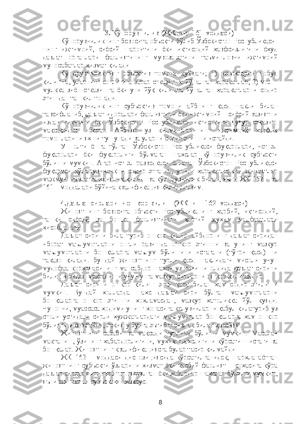 3. Қўпорувчилик (ЖКнинг 161-моддаси)
Кўпорувчиликнинг бевосита объекти бўлиб Ўзбекистон Республикаси-
нинг   ижтимоий,   сиёсий   шароитини   ёки   иктисодий   хавфсизлигини   ёхуд
давлат   органлари   фаолиятининг   мувозанатини   таъминловчи   ижтимоий
муносабатлар хизмат қилади 
Кўпорувчиликнинг   объектив   томони   куйдаги;   1)   кишиларни   нобуд
қилишга, уларнинг соглигига зарар етказишга йўналган ҳаракатлар; 2) мол –
мулкка   зиён   етказишга   ёки   уни   йўқ   қилишга   йўналган   ҳаракатларни   содир
этишдан ташкил топади.
Кўпорувчиликнинг   субъектив   томони   айбнинг   қасд   шакли   билан
тавсифланиб, давлат идоралари фаолиятини ёки ижтимоий – сиёсий вазиятни
издан   чикариш   ёки   Ўзбекистон   Республикаси   иктисодига   путур   етказиш
мақсадидан   иборат.   Айбдор   уз   килмишларининг   ижтимоий   хавфли
томонларини яхши тушунади ва уларни содир этишни истайди.
Ун   олти   ёшга   тўлган   Ўзбекистон   Республикаси   фуқаролари,   чет   эл
фуқаролари   ёки   фуқаролиги   бўлмаган   шахслар   кўпорувчилик   субъекти
бўлиши   мумкин.   Агар   чет   эл   разведкаси   ёллаган   Ўзбекистон   Республикаси
фуқароси   кўпорувчиликни   содир   этганда,   унинг   ҳаракатларини   жиноятлар
мажмуи: давлатга хоинлик қилиш ва кўпорувчилик билан, яъни ЖК 157 – ва
161 – моддалари бўйича квалификация қилиш лозим. 
4.Давлат сирларини ошкор қилиш (ЖКнинг 162–моддаси)
Жиноятнинг   бевосита   объекти   Республиканинг   ҳарбий,   иктисодий,
ташки   сиёсий   ва   бошқа   фаолиятидаги   ҳаётий   мухим   манфаатлари
ҳисобланади.
Давлат   сирини   била   туриб   ошкор   қилиш   айбдорнинг   давлат   сиридан
иборат   маълумотларни   онгли   равишда   ошкор   этишни   ва   унинг   мазкур
маълумотларни   бошқаларга   маълум   бўлишини   истагани   (тўғри   қасд)   ни
таказо   қилади.   бундай   жиноятнинг   турли   қасд   шаклидаги   мисоли   учун
мудофаа   корхонасининг   мансабдор   шахси   уз   таниши   олдида   давлат   сирини
билиши билан мактаниши учун унга мазкур сирларни ошкор қилишидир.
Давлат   сирини   ошкор   қилиш   эгри   қасд   билан   хам   содир   этилиши
мумкин.   Бундай   холларда   шахс   давлат   сири   бўлган   маълумотларни
бошқаларга   ошкор   этишни   хохламасдан,   мазкур   хатоликка   йўл   куяди.
Чунончи, муассаса ходими унинг хонасига келувчиларни қабул килатуриб уз
столи   устидаги   сирли   хужжатлардаги   маълумотлар   бошқаларга   хам   ошкор
бўлишини англайди, лекин у бунга эътиборсизлик билан қарайди. 
Жиноятнинг   сабаби   ва   мақсади   турлича   бўлиши   мумкин.   Масалан
мактаниш, ўзининг хабардорлигини, мухим шахслигини кўрсатиш истаги ва
бошқалар. Жиноятнинг квалификациясга булар тасир қилмайди 
ЖК   162   –   моддаси   диспозициясида   кўрсатилганидек,   шархланаётган
жиноятнинг   субъекти   ўзларини   хизмат   ёки   касбий   фаолият   –   сохасига   кўра
давлат сирлари ишониб топширилган ёки хабардор шахслар бўлиши мумкин,
яъни жиноятни субъекти – махсус.
8 