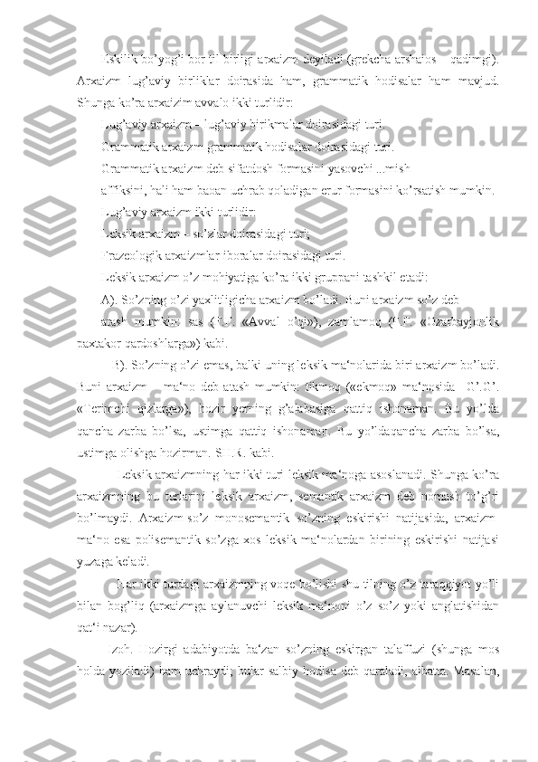 Eskilik bo’yog’i bor til birligi arxaizm deyiladi (grekcha arshaios – qadimgi).
Arxaizm   lug’aviy   birliklar   doirasida   ham,   grammatik   hodisalar   ham   mavjud.
Shunga ko’ra arxaizim avvalo ikki turlidir:
Lug’aviy arxaizm – lug’aviy birikmalar doirasidagi turi.
Grammatik arxaizm-grammatik hodisalar doirasidagi turi.
Grammatik arxaizm deb sifatdosh formasini yasovchi ...mish
affiksini, hali ham baoan uchrab qoladigan erur formasini ko’rsatish mumkin.
Lug’aviy arxaizm ikki turlidir:
Leksik arxaizm – so’zlar doirasidagi turi;
Frazeologik arxaizmlar-iboralar doirasidagi turi.
Leksik arxaizm o’z mohiyatiga ko’ra ikki gruppani tashkil etadi:
A). So’zning o’zi yaxlitligicha arxaizm bo’ladi. Buni arxaizm so’z deb
atash   mumkin:   sas   (F.F.   «Avval   o’qi»),   zamlamoq   (F.F.   «Ozarbayjonlik
paxtakor qardoshlarga») kabi.
   B). So’zning o’zi emas, balki uning leksik ma‘nolarida biri arxaizm bo’ladi.
Buni   arxaizm   –   ma‘no   deb   atash   mumkin:   tikmoq   («ekmoq»   ma‘nosida   –G’.G’.
«Terimchi   qizlarga»),   hozir   yerning   g’alabasiga   qattiq   ishonaman.   Bu   yo’lda
qancha   zarba   bo’lsa,   ustimga   qattiq   ishonaman.   Bu   yo’ldaqancha   zarba   bo’lsa,
ustimga olishga hozirman.-SH.R. kabi.
       Leksik arxaizmning har ikki turi leksik ma‘noga asoslanadi. Shunga ko’ra
arxaizmning   bu   turlarini   leksik   arxaizm,   semantik   arxaizm   deb   nomash   to’g’ri
bo’lmaydi.   Arxaizm-so’z   monosemantik   so’zning   eskirishi   natijasida,   arxaizm-
ma‘no   esa   polisemantik   so’zga   xos   leksik   ma‘nolardan   birining   eskirishi   natijasi
yuzaga keladi.
       Har ikki turdagi arxaizmning voqe bo’lishi shu tilning o’z taraqqiyot yo’li
bilan   bog’liq   (arxaizmga   aylanuvchi   leksik   ma‘noni   o’z   so’z   yoki   anglatishidan
qat‘i nazar).
  Izoh.   Hozirgi   adabiyotda   ba‘zan   so’zning   eskirgan   talaffuzi   (shunga   mos
holda  yoziladi)   ham   uchraydi;   bular   salbiy   hodisa   deb  qaraladi,   albatta.  Masalan, 