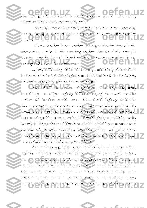 sovun   o’rniga   sobun,   qavat   o’rniga   qabat   aytilishi   va   yozilishi   kabi.   Bunday
hollarni sof fonetik-leksik arxaizm deb yuritiladi.
        Frazeologik   arxaizm   ko’p   emas,   hozirgi   o’zbek   tilida   bunday   arxaizmga
dasti   alif-lom   qilib,   gardanini   ham   qilib;   yoqasini   chok   etmoq   kabi   iboralarni
ko’rsatish mumkin.
        Eslatma.   Arxaizm   iborani   arxaizm   qatnashgan   iboradan   farqlash   kerak.
Arxaizmning   qatnashuvi   hali   iboraning   arxaizm   ekanidan   darak   bermaydi.
Masalan,   lom-mim   demaslik   iborasi   tarkibidagi   arxaizm   qatnashgan,   shunga
qaramay bu iboraning o’zi arxaizm emas.
    Lug’aviy birliklarning eski bo’lishi boshqa-yu, eskilik bo’yog’i bor bo’lishi
boshqa.  Arxaizm  hozirgi   tilning  lug’atiga  xos   birlik  hisoblanadi;   boshqa  lug’aviy
birliklardan eskilik bo’yog’i borligi bilan ajralib turadi.
    Hozir   ishlatilishdan   umuman   chiqib   ketgan,   til   taraqqiyotining   tarixiy
bosqichlariga   xos   bo’lgan   lug’aviy   birliklarni   bugungi   kun   nuqtai   nazaridan
arxaizm   deb   baholash   mumkin   emas.   Bular   o’tmish   lug’aviy   birliklaridir.
Bularning arxaizmligi yoki arxaizm emasligi til tarixining har bir bosqichida o’sha
davrga   nisbatan   belgilanadi.   Masalan,   ulus   («xalq»),   aqcha   («pul»)   kabi   so’zlar,
nuqta so’zning «o’rin», «tomon» ma‘nosini o’tmish lug’atiga xos birlikdir. Bunday
lug’aviy   birliklarga   klassik   adabiyotda   va   o’tmish   tarixini   bayon   etuvchi   hozirgi
asarlarda   ko’p   uchraydi.   Bular   o’sha   davr   kolornitni   hosil   etish   uchun   xizmat
qiladi,   baozan   hollardagina   stilistik   maqsadda   ishlatilgan:   Bobolar   udumin   tutib
nazarda Kurashda toleng bo’lar senga yor. (G’.G’).
       Arxaizmning yuzaga kelishi sababini izohlash ko’p hollarda tayin bo’ladi.
Lug’aviy   birlik   kelish   sababini   izohlash   ko’p   hollarda   qiyin   bo’ladi.   Lug’aviy
birlik biror  jihatdan eskirib, o’z o’rniga boshqa  lug’aviy birlikka bo’shata borishi
natijasida   arxaizm   paydo   bo’ladi.  Bunday   protseess   turli-tuman  sabablariga   ko’ra
sodir   bo’ladi.   Arxaizm   umuman   sinonimiyaga   asoslanadi.   Shunga   ko’ra
arxaizmning   paydo   bo’lishini   izohlashda   sinonimik   munosabatdagi   lug’aviy
birliklarning holatiga, taraqqiyotiga suyanish munosabatdagi lug’aviy birliklarning 
