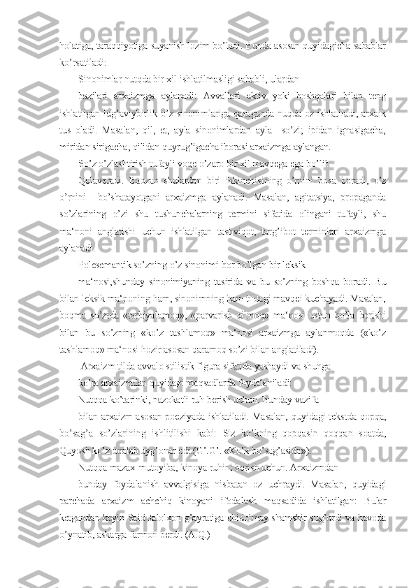 holatiga, taraqqiyotiga suyanish lozim bo’ladi. Bunda asosan quyidagicha sabablar
ko’rsatiladi:
Sinonimlar nutqda bir xil ishlatilmasligi sababli, ulardan
bazilari   arxaizmga   aylanadi:   Avvallari   aktiv   yoki   boshqalari   bilan   teng
ishlatilgan lug’aviybirlik o’z sinonimlariga qaraganda nuqda oz ishlatiladi, arxaik
tus   oladi.   Masalan,   qil,   et,   ayla   sinonimlardan   ayla     so’zi;   ipidan   ignasigacha,
miridan sirigacha, qilidan quyrug’igacha iborasi arxaizmga aylangan.
So’z o’zlashtirish tufayli voqe o’zaro bir xil mavqega ega bo’lib
Qolaveradi.   Baozan   shulardan   biri   ikkinchisining   o’rnini   bosa   boradi,   o’z
o’rnini     bo’shatayotgani   arxaizmga   aylanadi.   Masalan,   agitatsiya,   propaganda
so’zlarining   o’zi   shu   tushunchalarning   termini   sifatida   olingani   tufayli,   shu
ma‘noni   anglatishi   uchun   ishlatilgan   tashviqot,   targ’ibot   terminlari   arxaizmga
aylanadi.
Polesemantik so’zning o’z sinonimi bor bo’lgan bir leksik
ma‘nosi,shunday   sinonimiyaning   tasirida   va   bu   so’zning   boshqa   boradi.   Bu
bilan leksik ma‘noning ham, sinonimning ham tildagi mavqei kuchayadi. Masalan,
boqma   so’zida   «tarbiyalamoq»,   «parvarish   qilmoq»   ma‘nosi   ustun   bo’la   borishi
bilan   bu   so’zning   «ko’z   tashlamoq»   ma‘nosi   arxaizmga   aylanmoqda   («ko’z
tashlamoq» ma‘nosi hozir asosan qaramoq so’zi bilan anglatiladi).
 Arxaizm tilda avvalo stilistik figura sifatida yashaydi va shunga
ko’ra arxaizmdan quyidagi maqsadlarda foydalaniladi:
Nutqqa ko’tarinki, nazokatli ruh berish uchun. Bunday vazifa
bilan arxaizm asosan poeziyada ishlatiladi. Masalan, quyidagi tekstda qopqa,
bo’sag’a   so’zlarining   ishlitilishi   kabi:   Siz   ko’kning   qopqasin   qoqqan   soatda,
Quyosh ko’z uqalab uyg’onar edi.(G’.G’. «Ko’k bo’sag’asida»).
Nutqqa mazax-mutoyiba, kinoya ruhini berish uchun. Arxaizmdan
bunday   foydalanish   avvalgisiga   nisbatan   oz   uchraydi.   Masalan,   quyidagi
parchada   arxaizm   achchiq   kinoyani   ifodalash   maqsadida   ishlatilgan:   Bular
ketgandan keyin Said Jalolxon g’ayratiga chidolmay shamshir sug’urdi va havoda
o’ynatib, askarga farmon berdi. (A.Q.) 