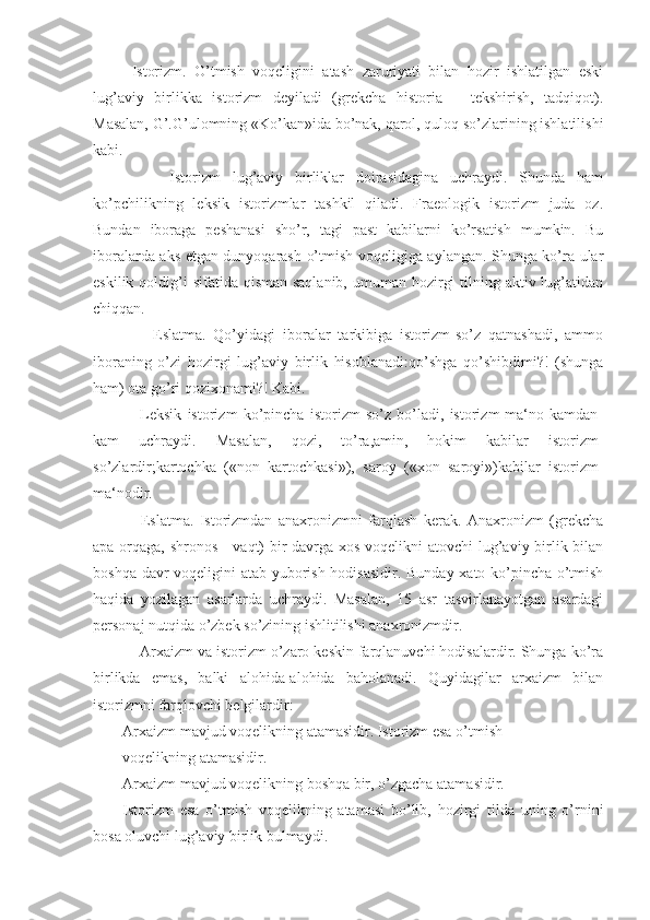 Istorizm.   O’tmish   voqeligini   atash   zaruriyati   bilan   hozir   ishlatilgan   eski
lug’aviy   birlikka   istorizm   deyiladi   (grekcha   historia   –   tekshirish,   tadqiqot).
Masalan, G’.G’ulomning «Ko’kan»ida bo’nak, qarol, quloq so’zlarining ishlatilishi
kabi.
        Istorizm   lug’aviy   birliklar   doirasidagina   uchraydi.   Shunda   ham
ko’pchilikning   leksik   istorizmlar   tashkil   qiladi.   Fraeologik   istorizm   juda   oz.
Bundan   iboraga   peshanasi   sho’r,   tagi   past   kabilarni   ko’rsatish   mumkin.   Bu
iboralarda aks etgan dunyoqarash o’tmish voqeligiga aylangan. Shunga ko’ra ular
eskilik qoldig’i  sifatida qisman saqlanib,  umuman hozirgi  tilning aktiv lug’atidan
chiqqan.
        Eslatma.   Qo’yidagi   iboralar   tarkibiga   istorizm-so’z   qatnashadi,   ammo
iboraning   o’zi   hozirgi   lug’aviy   birlik   hisoblanadi:qo’shga   qo’shibdimi?!   (shunga
ham) ota go’ri qozixonami?! Kabi.
      Leksik   istorizm   ko’pincha   istorizm-so’z   bo’ladi,   istorizm-ma‘no   kamdan-
kam   uchraydi.   Masalan,   qozi,   to’ra,amin,   hokim   kabilar   istorizm-
so’zlardir;kartochka   («non   kartochkasi»),   saroy   («xon   saroyi»)kabilar   istorizm-
ma‘nodir.
      Eslatma.   Istorizmdan   anaxronizmni   farqlash   kerak.   Anaxronizm   (grekcha
apa-orqaga, shronos - vaqt)  bir davrga xos voqelikni  atovchi  lug’aviy birlik bilan
boshqa davr voqeligini atab yuborish hodisasidir. Bunday xato ko’pincha o’tmish
haqida   yozilagan   asarlarda   uchraydi.   Masalan,   15   asr   tasvirlanayotgan   asardagi
personaj nutqida o’zbek so’zining ishlitilishi anaxronizmdir.
    Arxaizm va istorizm o’zaro keskin farqlanuvchi hodisalardir. Shunga ko’ra
birlikda   emas,   balki   alohida-alohida   baholanadi.   Quyidagilar   arxaizm   bilan
istorizmni farqlovchi belgilardir:
Arxaizm mavjud voqelikning atamasidir. Istorizm esa o’tmish
voqelikning atamasidir.
Arxaizm mavjud voqelikning boshqa bir, o’zgacha atamasidir.
Istorizm   esa   o’tmish   voqelikning   atamasi   bo’lib,   hozirgi   tilda   uning   o’rnini
bosa oluvchi lug’aviy birlik bulmaydi. 