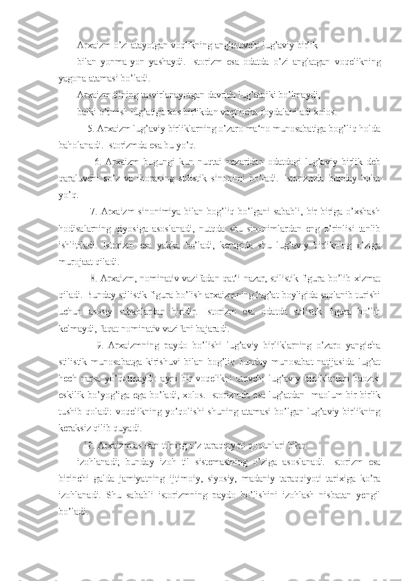 Arxaizm o’zi atayotgan voqlikning anglatuvchi lug’aviy birlik
bilan   yonma-yon   yashaydi.   Istorizm   esa   odatda   o’zi   anglatgan   voqelikning
yagona atamasi bo’ladi.
Arxaizm tilning tasvirlanayotgan davrida lug’atniki bo’lmaydi,
balki o’tmish lug’atiga xos birlikdan vaqtincha foydalaniladi xolos.
    5. Arxaizm lug’aviy birliklarning o’zaro ma‘no munosabatiga bog’liq holda
baholanadi. Istorizmda esa bu yo’q.
        6.   Arxaizm   bugungi   kun   nuqtai   nazaridan   odatdagi   lug’aviy   birlik   deb
qaraluvchi   so’z   va   iboraning   stilistik   sinonimi   bo’ladi.   Istorizmda   bunday   holat
yo’q.   
       7. Arxaizm  sinonimiya bilan bog’liq bo’lgani sababli, bir-biriga o’xshash
hodisalarning   qiyosiga   asoslanadi,   nutqda   shu   sinonimlardan   eng   o’rinlisi   tanlib
ishlitiladi.   Istorizm   esa   yakka   bo’ladi,   keragida   shu   lug’aviy   birlikning   o’ziga
murojaat qiladi. 
       8. Arxaizm, nominativ vazifadan qat‘i nazar, stilistik figura bo’lib xizmat
qiladi. Bunday stilistik figura bo’lish arxaizmning lug’at boyligida saqlanib turishi
uchun   asosiy   sabablardan   biridir.   Istorizm   esa   odatda   stilistik   figura   bo’lib
kelmaydi, faqat nominativ vazifani bajaradi.
        9.   Arxaizmning   paydo   bo’lishi   lug’aviy   birliklarning   o’zaro   yangicha
stilistik   munosabatga   kirishuvi   bilan   bog’liq   bunday   munosabat   natijasida   lug’at
hech   narsa   yo’qotmaydi:   ayni   bir   voqelikni   atovchi   lug’aviy   birliklardan   baozisi
eskilik bo’yog’iga ega bo’ladi, xolos. Istorizmda esa lug’atdan   maolum bir birlik
tushib qoladi:  voqelikning yo’qolishi  shuning atamasi  bo’lgan  lug’aviy birlikning
keraksiz qilib quyadi.
10. Arxaizm asosan tilning o’z taraqqiyoti qonunlari bilan
izohlanadi;   bunday   izoh   til   sistemasining   o’ziga   asoslanadi.   Istorizm   esa
birinchi   galda   jamiyatning   ijtimoiy,   siyosiy,   madaniy   taraqqiyoti   tarixiga   ko’ra
izohlanadi.   Shu   sababli   istorizmning   paydo   bo’lishini   izohlash   nisbatan   yengil
bo’ladi. 