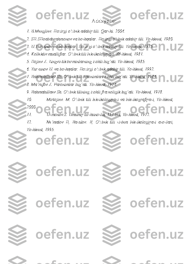 Adabiyotlar:
1. B.Mengliev. Hozirgi o’zbek adabiy tili. Qarshi. 2004.
2. SH.SHoabdurahmonov va boshqalar. Hozirgi o’zbek adabiy tili. Toshkent, 1980.
3. U.Tursunov va boshqalar. Hozirgi o’zbek adabiy tili. Toshkent, 1975.
4. Kollektiv mualliflar. O’zbek tili leksikologiyasi. Toshkent, 1981.
5. Hojiev A. Lingvistik terminlarning izohli lug’ati. Toshkent, 1985.
6. Tursunov U. va boshqalar. Hozirgi o’zbek adabiy tili. Toshkent, 1992.
7. Rahmatullaev Sh. O’zbek tili omonimlari izohli lug’ati. Toshkent, 1984.
8. Ma‘rufov A. Paronimlar lug’ati. Toshkent, 1974.
9. Rahmatullaev Sh. O’zbek tilining izohli frazeoligik lug’ati. Toshkent, 1978.
10. Mirtojiev.   M.   O’zbek   tili   leksikologiyasi   va   leksikografiyasi,   Toshkent,
2000.
11. Usmonov.S. Umumiy tilshunoslik, 151 bet, Toshkent, 1972.
12. Ne‘matov   H,   Rasulov.   R,   O’zbek   tili   sistem   leksikologiyasi   asoslari,
Toshkent, 1995. 