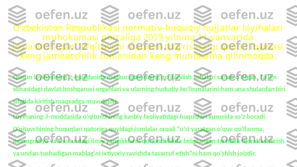 O‘zbek ist on Respublik asi normat iv -huquqiy  hujjat lar loy ihalari 
muhok amasi port aliga 2019-y ilning 11-y anv arida 
joy lasht irilgan “ O‘qit uv chi maqomi t o‘g‘risida” gi qonun loy ihasi 
k eng jamoat chilik  t omonidan k eng muhok ama qilinmoqda.
Qonun loyihasining 2-moddasida mazkur qonunning qo‘llanilish sohalari sanab o‘tilgan. Ta’lim 
sohasidagi davlat boshqaruvi organlari va ularning hududiy bo‘linmalarini ham ana shulardan biri 
sifatida kiritish maqsadga muvofiqdir.
Loyihaning 3-moddasida o‘qituvchining kasbiy faoliyatidagi huquqlari xususida so‘z boradi. 
O‘qituvchining huquqlari qatoriga quyidagi jumlalar orqali “o‘zi yaratgan o‘quv qo‘llanma, 
monografiya va shu turdagi ilmiy yangiliklarni qonunchilikda belgilangan tartibda tijoratlashtirish 
va undan tushadigan mablag‘ni ixtiyoriy ravishda tasarruf etish”ni ham qo‘shish joizdir. 