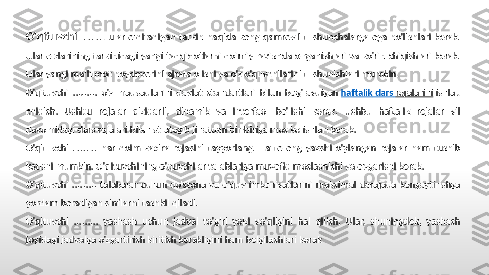 O'qituvchi   .........  ular  o'qitadigan  tarkib  haqida  keng  qamrovli  tushunchalarga  ega  bo'lishlari  kerak. 
Ular  o'zlarining tarkibidagi  yangi tadqiqotlarni doimiy ravishda o'rganishlari va ko'rib  chiqishlari kerak. 
Ular yangi ma'lumot poydevorini ajrata olishi va o'z o'quvchilarini tushunishlari mumkin.
O'qituvchi  .........  o'z  maqsadlarini  davlat  standartlari  bilan  bog'laydigan  haftalik   dars   rejalarini  ishlab 
chiqish.  Ushbu  rejalar  qiziqarli,  dinamik  va  interfaol  bo'lishi  kerak.  Ushbu  haftalik  rejalar  yil 
davomidagi dars rejalari bilan strategik jihatdan bir-biriga mos kelishlari kerak.
O'qituvchi  .........  har  doim  zaxira  rejasini  tayyorlang.  Hatto  eng  yaxshi  o'ylangan  rejalar  ham  tushib 
ketishi mumkin. O'qituvchining o'quvchilar talablariga muvofiq moslashishi va o'zgarishi kerak.
O'qituvchi  .........  talabalar  uchun  do'stona  va  o'quv  imkoniyatlarini  maksimal  darajada  kengaytirishga 
yordam beradigan sinflarni tashkil qiladi.
O'qituvchi  .........  yashash  uchun  jadval  to'g'ri  yoki  yo'qligini  hal  qilish.  Ular,  shuningdek,  yashash 
joyidagi jadvalga o'zgartirish kiritish kerakligini ham belgilashlari kerak 