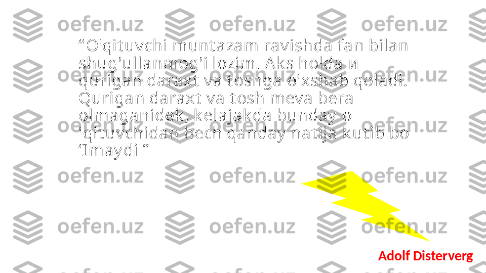 “ O'qit uv chi munt azam rav ishda fan bilan 
shug'ullanmog'i lozim. A k s holda  и  
qurigan daraxt  v a t oshga o'xshab qoladi. 
Qurigan daraxt  v a t osh mev a bera 
olmaganidek , k elajak da bunday   о 
' qit uv chidan hech qanday  nat ija k ut ib bo 
‘I may di ”
Adolf Disterverg 