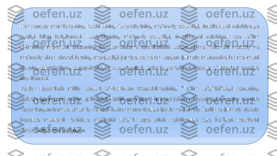 Har  qanday  mamlakatning  kuchi  uning  fuqarolarining  ma`naviy  yetukligi,  inteliaktual  salohiyatga 
egaligi  bilan  belgilanadi.  Fuqarolarning  ma`naviy  yetukligi,  inteliaktual  salohiyati  esa  ta`lim 
tizimining  mazmuni  shaxsning  har  tomonlama  shakllanishi  uchun  xizmat  qiluvchi  moddiy  va 
ma`naviy  shart-sharoitlarning  mavjudligi  jamiyatda  qaror  topgan  ijtimoiy  munosabatlar  mazmuni 
shuningdek  aholinng  etnopsixologik,  xususiyatlari,  axloqiy  qarashlari  hayotiy  e`tiqodlari  asosida 
shakllanadi.
Kadlar  tayyorlash  milliy  dasturi  O`zbekiston  Respublikasining  “Ta`lim  to`g`risi”dagi  qonuning 
qoidalariga  muofiq  milliy  tajribaning  tahlili  va  ta`lim  tizimidagi  jahon  miqyosidagi  yutuqlar  asosida 
tayyorlangan hamda umumiy va kasb hunar manaviyatiga ijodiy va ijtimoiy faollikka ijtimoiy siyosiy 
hayotda  mustaqil  ravishda  mo`ljalni  to`g`ri  topa  olish  qobiliyatiga  ega  bo`lgan  kadrlarni 
tayyorlashga mo`ljallangan .  