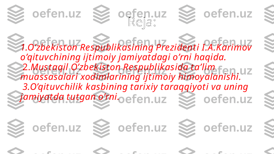                                   Reja:
1.O’zbe k ist on Re spublik asining Prezide nt i I .A .K arimov 
o’qit uvchining ijt imoiy  jamiy at dagi o’rni haqida.
 2. Must aqil O’zbe k ist on Re spublik asida t a’lim 
muassasalari xodimlarining ijt imoiy  himoy alanishi.
 3.O’qit uvchilik  k asbining t arixiy  t araqqiy ot i va uning 
jamiy at da t ut gan o’rni. 