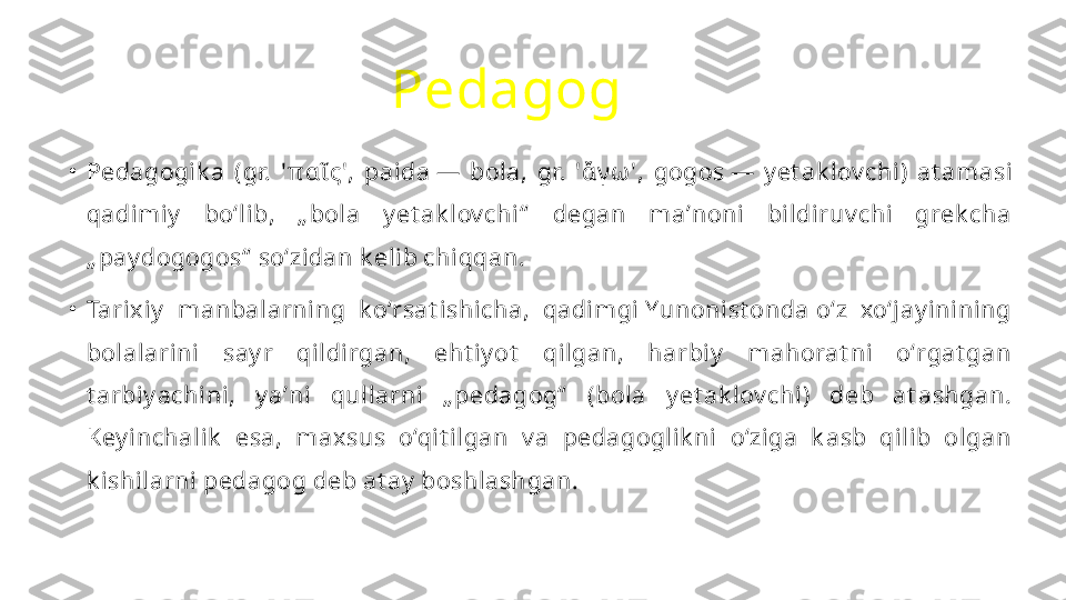 Pedagog  
•
Pedagogik a  (gr.  ' π αῖ ς',  pa і da —  bola,  gr.  ' ἄγω ',  gogos —  y et ak lov chi)  at amasi 
qadimiy   bo‘lib,  „ bola  y et ak lov chi“   degan  maʼnoni  bildiruv chi  grek cha 
„ pay dogogos“  so‘zidan k elib chiqqan.
•
Tarix iy   manbalarning  k o‘rsat ishicha,  qadimgi Yunonist onda o‘z  xo‘jay inining 
bolalarini  say r  qildirgan,  eht iy ot   qilgan,  harbiy   mahorat ni  oʻrgat gan 
t arbiy achini,  y aʼni  qullarni  „ pedagog“   (bola  y et ak lov chi)  deb  at ashgan. 
Key inchalik   esa,  max sus  o‘qit ilgan  v a  pedagoglik ni  o‘ziga  k asb  qilib  olgan 
k ishilarni pedagog deb at ay  boshlashgan. 