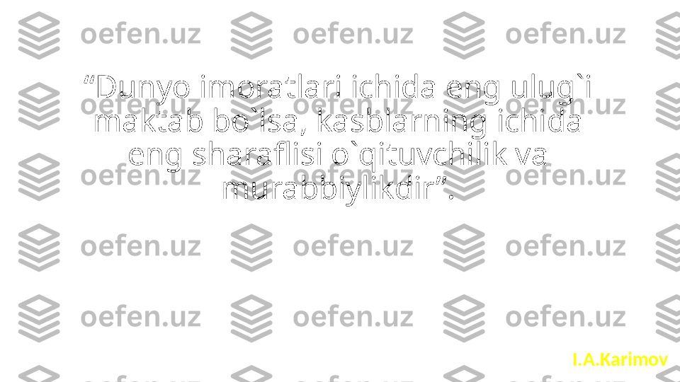 “ Dunyo imoratlari ichida eng ulug`i 
maktab bo`lsa, kasblarning ichida 
eng sharaflisi o`qituvchilik va 
murabbiylikdir”.
I.A.Karimov 