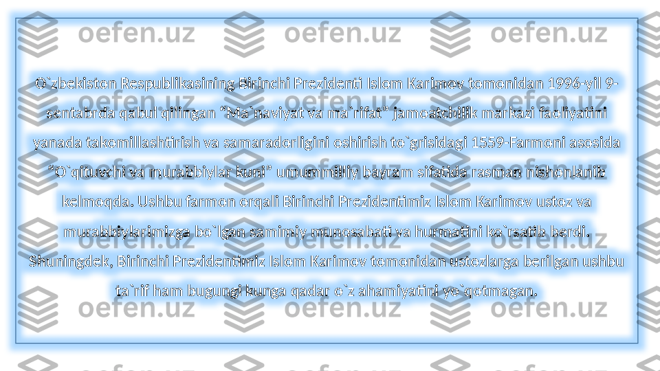 O`zbekiston Respublikasining Birinchi Prezidenti Islom Karimov tomonidan 1996-yil 9-
sentabrda qabul qilingan “Ma`naviyat va ma`rifat” jamoatchilik markazi faoliyatini 
yanada takomillashtirish va samaradorligini oshirish to`grisidagi 1559-Farmoni asosida 
“O`qituvchi va murabbiylar kuni” umummilliy bayram sifatida rasman nishonlanib 
kelmoqda. Ushbu farmon orqali Birinchi Prezidentimiz Islom Karimov ustoz va 
murabbiylarimizga bo`lgan samimiy munosabati va hurmatini ko`rsatib berdi. 
Shuningdek, Birinchi Prezidentimiz Islom Karimov tomonidan ustozlarga berilgan ushbu 
ta`rif ham bugungi kunga qadar o`z ahamiyatini yo`qotmagan. 