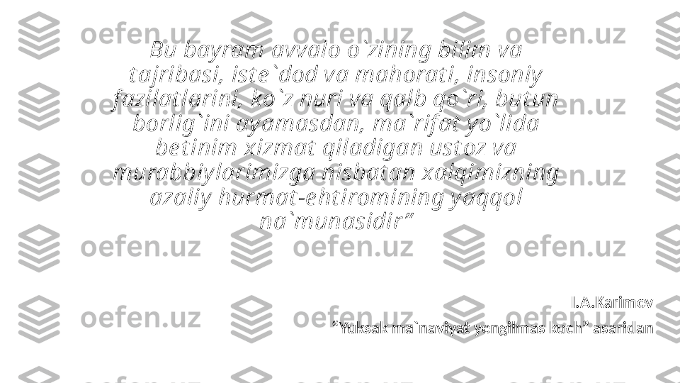 Bu bay ram avvalo o`zining bilim va 
t ajribasi, ist e `dod va mahorat i, insoniy  
f azilat larini, k o`z nuri va qalb qo`ri, but un 
borlig`ini ay amasdan, ma`rif at  y o`lida 
be t inim xizmat  qiladigan ust oz va 
murabbiy larimizga nisbat an xalqimizning 
azaliy  hurmat -e ht iromining y aqqol 
na`munasidir ”
I.A.Karimov
 “ Yuksak ma`naviyat yengilmas kuch” asaridan 