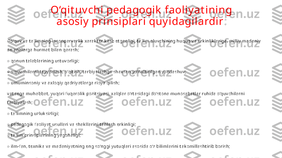 O‘qit uv chi pedagogik  faoliy at ining 
asosiy  prinsiplari quy idagilardir :
● o‘quv  v a t a'limning insonparv arlik  x arak t er k asb et ganligi, t a'lim oluv chining huquq v a erk inlik lariga, milliy  madaniy  
an'analarga hurmat  bilan qarash;
 ● qonun t alablarining ust uv orligi;
 
● o‘quv chilarni t ay y orlash, o‘qit ish, t arbiy alashga shax san y o‘nalt irilgan y ondashuv ;
 
● umuminsoniy  v a ax loqiy  qadriy at larga rioy a qilish;
v at anga muhabbat , y uqori fuqarolik  pozit siy asi, x alqlar o‘rt asidagi do‘st ona munosabat lar ruhida o‘quv chilarni 
t arbiy alash;
 
● t a'limning uzluk sizligi;
 
● pedagogik  faoliy at  usullari v a shak llarini t anlash erk inligi;
 
● t a'lim prinsiplarining y agonaligi;
 
● ilm-fan, t ex nik a v a madaniy at ning eng so‘nggi y ut uqlari asosida o‘z bilimlarini t ak omillasht irib borish; 