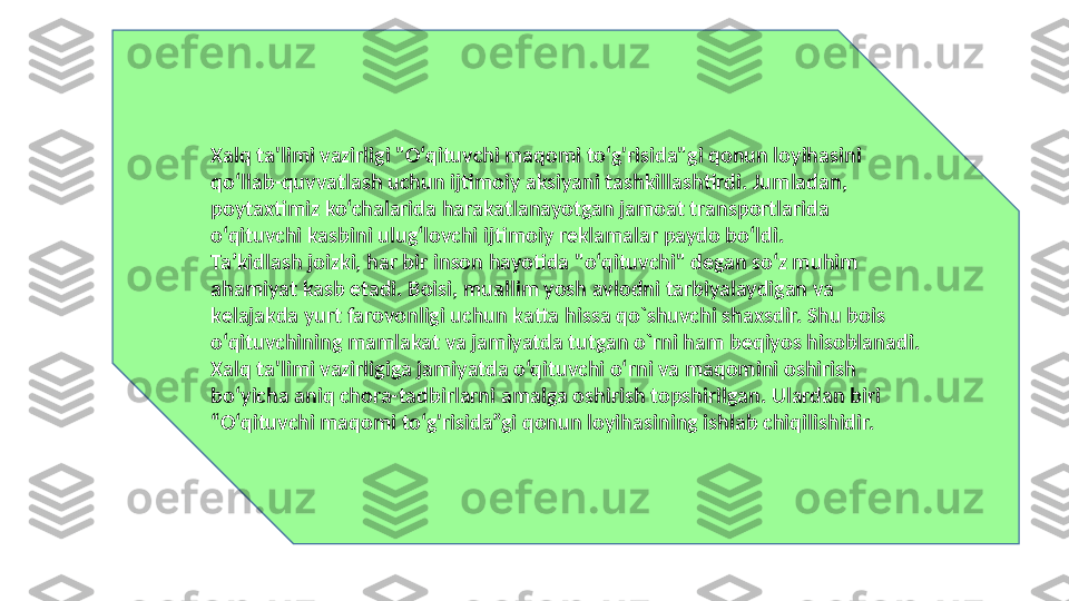 Xalq ta'limi vazirligi "O‘qituvchi maqomi to‘g'risida"gi qonun loyihasini 
qo‘llab-quvvatlash uchun ijtimoiy aksiyani tashkillashtirdi. Jumladan, 
poytaxtimiz ko‘chalarida harakatlanayotgan jamoat transportlarida 
o‘qituvchi kasbini ulug‘lovchi ijtimoiy reklamalar paydo bo‘ldi.
Ta’kidlash joizki, har bir inson hayotida "o‘qituvchi" degan so‘z muhim 
ahamiyat kasb etadi. Boisi, muallim yosh avlodni tarbiyalaydigan va 
kelajakda yurt farovonligi uchun katta hissa qo`shuvchi shaxsdir. Shu bois 
o‘qituvchining mamlakat va jamiyatda tutgan o`rni ham beqiyos hisoblanadi.
Xalq ta'limi vazirligiga jamiyatda o‘qituvchi o‘rni va maqomini oshirish 
bo‘yicha aniq chora-tadbirlarni amalga oshirish topshirilgan. Ulardan biri 
“O‘qituvchi maqomi to‘g'risida”gi qonun loyihasining ishlab chiqilishidir. 