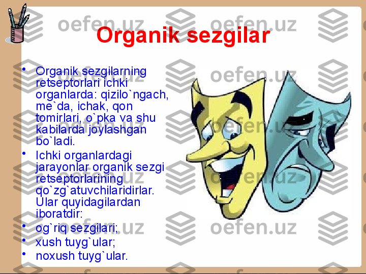 Organik sezgilar
•
Organik sezgilarning 
retseptorlari ichki 
organlarda: qizilo`ngach, 
me`da, ichak, qon 
tomirlari, o`pka va shu 
kabilarda joylashgan 
bo`ladi.
•
Ichki organlardagi 
jarayonlar organik sezgi 
retseptorlarining 
qo`zg`atuvchilaridirlar. 
Ular quyidagilardan 
iboratdir:
•
og`riq sezgilari;
•
xush   tuyg`ular;
•
noxush tuyg`ular. 