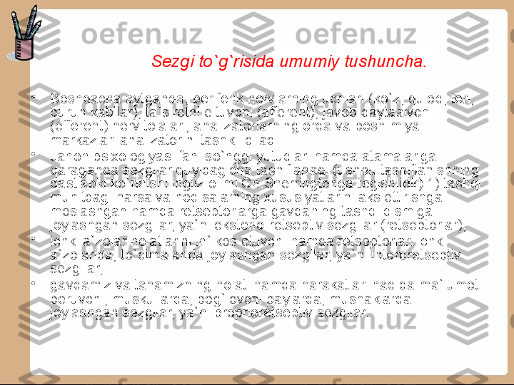 •
Boshqacha aytganda, periferik nervlarning uchlari (ko`z, quloq, teri, 
burun kabilar), ta`sirotni eltuvchi (affe rent), javob qaytaaivchi 
(efferent) nerv tolalari, analiza	
 torlarning orqa va bosh miya 
markazlari analizatorini tashkil qiladi.
•
Jahon psixologiyasi fani so`nggi yutuqlari hamda atamalariga 
qaraganda sezgilar quyidagicha tasniflanadi (ushbu tasniflanishning 
dastlabki ko`rinishi ingliz olimi Ch.Sherringtonga tegishlidir):1) tashqi 
muhitdagi narsa va hodisalarning xususiyat	
 larini aks ettirishga 
moslashgan hamda retseptorlarga gavdaning tashqi qismiga 
joylashgan sezgilar, ya`ni eksterio-retseptiv sezgilar (retseptorlar);
•
ichki a`zolar holatlarini in`ikos etuvchi hamda retseptorlari ichki 
a`zolarida, to`qimalarida joylashgan sezgilar, ya`ni interoretseptiv 
sezgilar;
•
gavdamiz va tanamizning holati hamda harakatlari haqida ma`lumot 
beruvchi, muskullarda, bog`lovchi paylarda, mushaklarda 
joylashgan sezgilar, ya`ni proprioretseptiv sezgilar. Sezgi   to`g`risida   umumiy tushuncha . 