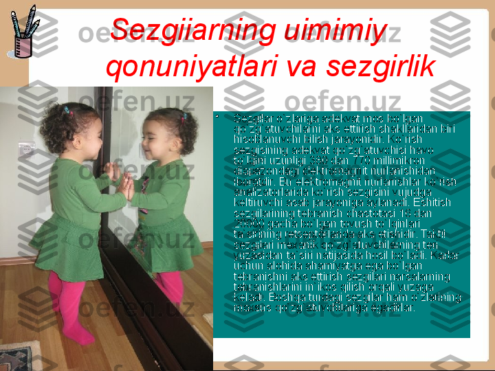 Sezgiiarning uimimiy 
qonuniyatlari va sezgirlik
•
Sezgilar o`zlariga adekvat mos bo`lgan 
qo`zg`atuvchilarni aks ettirish shakllaridan biri 
hisoblanuvchi bilish jarayonidir. Ko`rish 
sezgisining adekvat qo`zg`atuvchisi havo 
to`lqini uzunligi 380 dan 770 millimikron 
diapazondagi clektromagnit nurlanishidan 
iboratdir. Bu elektromagnit nurlanishlar ko`rish 
analizatorlarida ko`rish sezgisini vu judga 
keltiruvchi asab jarayoniga aylanadi. Eshitish 
sezgilarining tebranish chastotasi 16 dan 
20000 gacha bo`lgan tovush to`Iqinlari 
ta`sirining retseptorlarida aks etishidir. Taktil 
sezgilari mexanik qo`zg`atuvchilarning teri 
yuzasidan ta`siri natijasida hosil bo`ladi. Karlar 
uchun alohida ahamiyatga ega bo`lgan 
tebranishni aks ettirish sezgilari narsalarning 
tebranishlarini in`ikos qilish orqali yuzaga 
keladi. Boshqa turdagi sezgilar ham o`zlarining 
maxsus qo`zg`atuvchilariga egadirlar.  