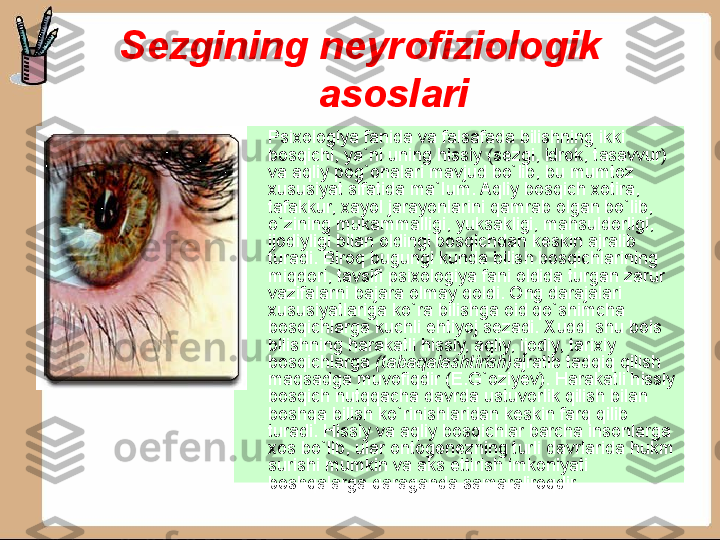 Sezgining neyrofiziologik 
asoslari
•
Psixologiya fanida va falsafada bilishning ikki 
bosqichi, ya`ni uning hissiy (sezgi, idrok, tasavvur) 
va aqliy pog`onalari mavjud bo`lib, bu mumtoz 
xususiyat sifatida ma`Ium. Aqliy bosqich xotira, 
tafakkur, xayol jarayon larini qamrab olgan bo`lib, 
o`zining mukammalligi, yuksakligi, mahsuldorligi, 
ijodiyligi bilan oldingi bosqichdan keskin ajralib 
turadi. Biroq bugungi kunda bilish bosqichlarining 
miqdori, tavsifi psixologiya fani oldida turgan zarur 
vazifalarni bajara olmay qoldi. Ong darajalari 
xususiyatlariga ko`ra bilishga oid qo`shimcha 
bosqichlarga kuchli ehtiyoj sezadi. Xuddi shu bois 
bilishning harakatli hissiy, aqliy, ijodiy, tarixiy 
bosqichlarga  (tabaqalashtirish) ajratib tadqiq qilish 
maqsadga muvofiqdir (E.G`oziyev). Harakatli hissiy 
bosqich nutqqacha davrda ustuvorlik qilish bilan 
boshqa bilish ko`rinishlaridan keskin farq qilib 
turadi. Hissiy va aqliy bosqichlar barcha insonlarga 
xos bo`lib, ular ontogenezning turli davrlarida hukm 
surishi mumkin va aks ettirish imkoniyati 
boshqalarga qaraganda samaraliroqdir . 