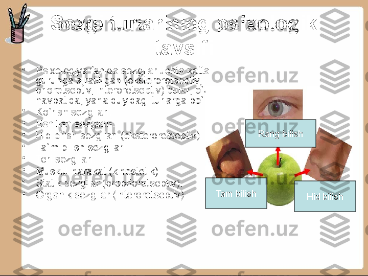 Sezgi turlarining psixologik 
tavsifi
•
Psixologiya fanida sezgilar uchta katta 
guruhga ajratil-gan (eksteroretseptiv, 
prioretseptiv, interoretseptiv) bular, o`z 
navbatida, yana quyidagi turlarga bo`linadi:
•
Ko`rish sezgilari.
•
Eshitish sezgilari.
•
Hid bilish sezgilari (eksteroretseptiv).
•
Ta`m bilish sezgilari.
•
Teri sezgilari.
•
Muskul-harakat (kinestetik).
•
Statik sezgilar (proprioretseptiv).
•
Organik sezgilar (interoretseptiv). Rang bilish
Hid bilishTam bilish 