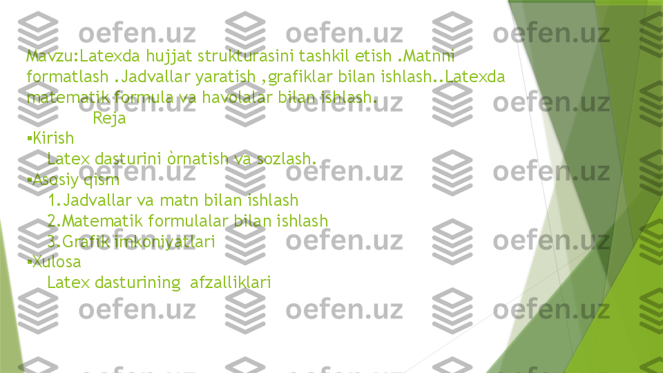 Mavzu:Latexda hujjat strukturasini tashkil etish .Matnni 
formatlash .Jadvallar yaratish ,grafiklar bilan ishlash..Latexda 
matematik formula va havolalar bilan ishlash.
             Reja
▪ Kirish
    Latex dasturini òrnatish va sozlash.
▪
 Asosiy qism
    1.Jadvallar va matn bilan ishlash
    2.Matematik formulalar bilan ishlash
    3.Grafik imkoniyatlari
▪
 Xulosa
    Latex dasturining  afzalliklari                 