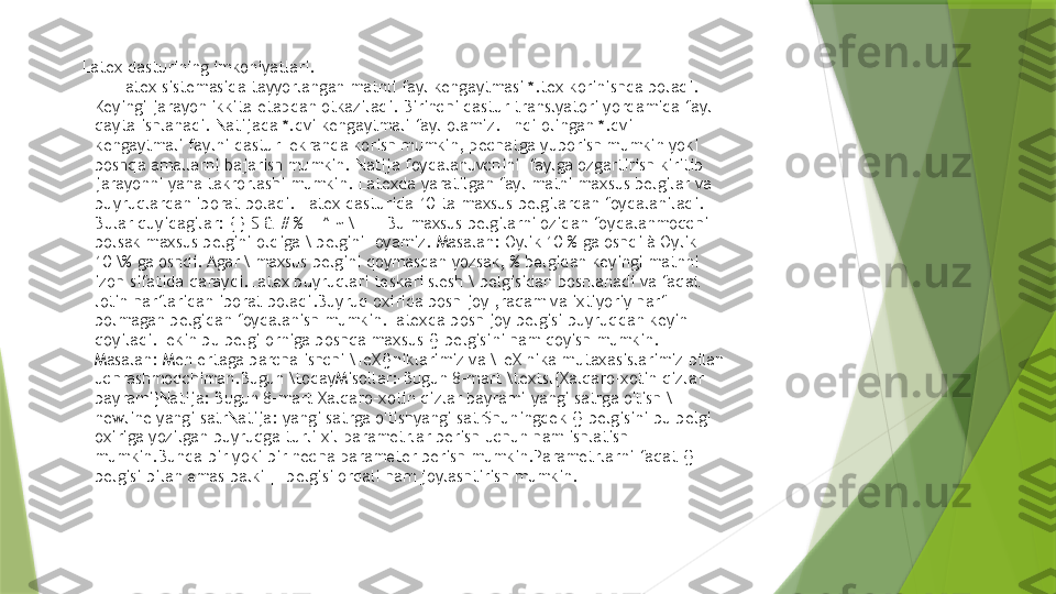 Latex dasturining imkoniyatlari.
        Latex sistemasida tayyorlangan matnli fayl kengaytmasi *.tex korinishda boladi. 
Keyingi jarayon ikkita etapdan otkaziladi. Birinchi dastur translyatori yordamida fayl 
qayta ishlanadi. Natijada *.dvi kengaytmali fayl olamiz. Endi olingan *.dvi 
kengaytmali faylni dastur  ekranda korish mumkin, pechatga yuborish mumkin yoki 
boshqa amallarni bajarish mumkin. Natija foydalanuvchini  faylga ozgartirish kiritib 
jarayonni yana takrorlashi mumkin. Latexda yaratilgan fayl matni maxsus belgilar va 
buyruqlardan iborat boladi. Latex dasturida 10 ta maxsus belgilardan foydalaniladi. 
Bular quyidagilar: { } $ & # % _ ^ ~ \ Bu maxsus belgilarni ozidan foydalanmoqchi 
bolsak maxsus belgini oldiga \ belgini  oyamiz. Masalan: Oylik 10 % ga oshdi à Oylik 
10 \% ga oshdi. Agar \ maxsus belgini qoymasdan yozsak, % belgidan keyingi matnni 
izoh sifatida qaraydi.Latex buyruqlari teskari slesh \ belgisidan boshlanadi va faqat 
lotin harflaridan iborat boladi.Buyruq oxirida bosh joy ,raqam va ixtiyoriy harf 
bolmagan belgidan foydalanish mumkin.Latexda bosh joy belgisi buyruqdan keyin 
qoyiladi.Lekin bu belgi orniga boshqa maxsus {} belgisini ham qoyish mumkin. 
Masalan: Men ertaga barcha ishchi \TeX{}niklarimiz va \TeX nika mutaxasislarimiz bilan 
uchrashmoqchiman.Bugun \todayMisollar:-Bugun 8-mart \textsl{Xalqaro-xotin qizlar 
bayrami}Natija: Bugun 8-mart Xalqaro-xotin qizlar bayrami-yangi satrga o'tish \
newline yangi satrNatija: yangi satrga o'tishyangi satrShuningdek {} belgisini bu belgi 
oxiriga yozilgan buyruqga turli xil parametrlar berish uchun ham ishlatish 
mumkin.Bunda bir yoki bir necha parameter berish mumkin.Parametrlarni faqat {} 
belgisi bilan emas balki [] belgisi orqali ham joylashtirish mumkin.                 