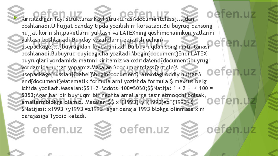 
Kiritiladigan fayl strukturasiFayl strukturasi\documentclass{...}dan 
boshlanadi.U hujjat qanday tipda yozilishini korsatadi.Bu buyruq dansong 
hujjat korinishi,paketlarni yuklash va LATEXning qoshimchaimkoniyatlarini 
yuklash boshlanadi.Bunday vazufalarni bajarish uchun\
usepackage{...}buyrugidan foydalaniladi.Bu buyruqdan song matn tanasi 
boshlanadi.Bubuyruq quyidagicha yoziladi.\begin{document}Endi LATEX 
buyruqlari yordamida matnni kiritamiz va oxirida\end{document}buyrugI 
yordamida hujjat yopamiz.Masalan:\documentclass{article}\
usepackage[russian]{babel}\begin{document}Latexdagi oddiy hujjat.\
end{document}Matematik formulalarni yozishda formula $ maxsus belgi 
ichida yoziladi.Masalan:$$1+2+\cdots+100=5050;$$Natija: 1 + 2 +  + 100 = 
5050;Agar har bir buyruqni bir nechta amallarga tasir etmoqchi bolsak, 
amallarniblokga olamiz. Masalan:$$ x^{1993}+y^{1993}=z^{1993} $
$Natijasi: x1993 +y1993 =z1993  agar daraja 1993 blokga olinmasa x ni 
darajasiga 1yozib ketadi.                 