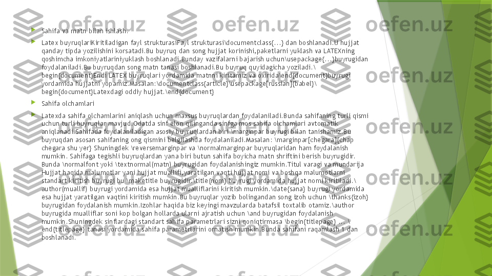 
Sahifa va matn bilan ishlash.

Latex buyruqlariKiritiladigan fayl strukturasiFayl strukturasi\documentclass{...} dan boshlanadi.U hujjat 
qanday tipda yozilishini korsatadi.Bu buyruq dan song hujjat korinishi,paketlarni yuklash va LATEXning 
qoshimcha imkoniyatlariniyuklash boshlanadi.Bunday vazifalarni bajarish uchun\usepackage{...}buyrugidan 
foydalaniladi.Bu buyruqdan song matn tanasi boshlanadi.Bu buyruq quyidagicha yoziladi.\
begin{document}Endi LATEX buyruqlari yordamida matnni kiritamiz va oxirida\end{document}buyrugi 
yordamida hujjatni yopamiz.Masalan:\documentclass{article}\usepackage[russian]{babel}\
begin{document}Latexdagi oddiy hujjat.\end{document}

Sahifa olchamlari

Latexda sahifa olchamlarini aniqlash uchun maxsus buyruqlardan foydalaniladi.Bunda sahifaning turli qismi 
uchun turli buyruqlar mavjud.Odatda sinf elon qilinganda sinfga mos sahifa olchamlari avtomatik 
aniqlanadi.Sahifada foydalaniladigan asosiy buyruqlardan biri \marginpar buyrugi bilan tanishamiz.Bu 
buyruqdan asosan sahifaning ong qismini belgilashda foydalaniladi.Masalan: \marginpar[chegara]{chap 
chegara shu yer} Shuningdek \reversemarginpar va \normalmarginpar buyruqlaridan ham foydalanish 
mumkin. Sahifaga tegishli buyruqlardan yana biri butun sahifa boyicha matn shriftini berish buyrugidir. 
Bunda \normalfont yoki \textnormal(matn) buyrugidan foydalanishingiz mumkin.Titul varagi va mundarija 
Hujjat haqida malumotlar yani hujjat muallifi,yaratilgan vaqti hujjat nomi va boshqa malumotlarni 
standart kiritish buyrugi bu \maketitle buyrugidir.\title{nom} buyrugi yordamida hujjat nomi kiritiladi.\
author(muallif) buyrugi yordamida esa hujjat mualliflarini kiritish mumkin.\date{sana} buyrugI yordamida 
esa hujjat yaratilgan vaqtini kiritish mumkin.Bu buyruqlar yozib bolingandan song izoh uchun \thanks{izoh} 
buyrugidan foydalanish mumkin.Izohlar haqida biz keyingi mavzularda batafsil toxtalib otamiz.\author 
buyrugida mualliflar soni kop bolgan hollarda ularni ajratish uchun \and buyrugidan foydalanish 
mumkin.Shuningdek sinflardagi standart sahifa parametrlari sizni qoniqtirmasa \begin{titlepage} ... \
end{titlepage} tanasi yordamida sahifa parametrlarini ornatish mumkin.Bunda sahifani raqamlash 1 dan 
boshlanadi.                 