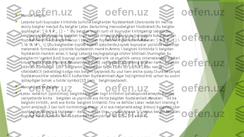 
Maxsus belgilar

Latexda turli buyruqlar kiritishda turlicha belgilardan foydalaniladi.Ularorasida bir nechta 
asosiy belgilar mavjud.Bu belgilar Latex dasturining maxsusbelgilari hisoblanadi.Bu belgilar 
quyidagilar: $ & % # _ { } ~ ^ \Bu belgilar orqali turli xil buyruqlar kiritilganligi sababli,bu 
belgilarni ozsahifangizda togridan togri ishlata olmaysiz.Agar oz hujjatingizda bubelgilardan 
foydalanmoqchi bolsangiz maxsus \ belgisidan foydalanishingizmumkin.Masalan: $ & % # _ { } \
$ \& \% \# \_ \{ \}Bu belgilardan koplab matnli qatorlarda,koplab buyruqlar yozishda vaboshqa 
matematik formulalar yozishda foydalanish mumkin.Ammo \ belgisini kiritishda \\ belgidan 
foydalanish mumkin emas.\\ belgi Latexda keyingiqatorga otishni bildiradi.Shuningdek bu 
belgilarrni \symbol{kod} buyrugi yordamida sakkizlik va on oltilik sanoq sistemalaridagi kodlari 
orqali ham kiritish mumkin.Masalan\symbol{40} va \symbol{20} larning ikkalasi ham ` belgisini 
bildiradi.Bundaagar  yoki  belgilarini yozmasdan faqat kodni ozi yozilsa Latex natija 
sifatidaASCII jadvalidagi kodga mos belgini qaytaradi.Bu usul ham ancha qulay.Chunkiaksariyat 
foydalanuvchilar odatda ASCII kodlaridan foydalanishadi.Agar hozirgimisolimiz uchun bu usulni 
qollaydigan bolsak u holda \symbol{32} ham ` belginiqaytaradi.

Maxsus harf va belgilar

Latex redaktori (qoshtirnoq) belgisini togridan togri kiritishni qollabquvvatlamaydi. Bunday 
vaziyatlarda ikkita ` belgidan va yopishda esa ikkita belgidan foydalaniladi.Masalan:``Ikkita ` 
belgisini kiritdik, endi esa ikkita  belgisini kiritamiz.Tire va defislar Latex redaktori tirening 4 
turini aniqlaydi.3 tasi turli korinishdagi tirelar ,4-si esa matematikadagi (minus) belgisidir.Ular 
quyidagilar:Birinchi 3 ta tirelar:- defis, -- qisqa tire, --- uzun tire va $-$ minus belgisi.Masalan: 
Bugungi mavzu-Latex\\ 56--71 betlarda\\ ha---yoki yo`q\\ $0$ , $1$ va $-1$                 