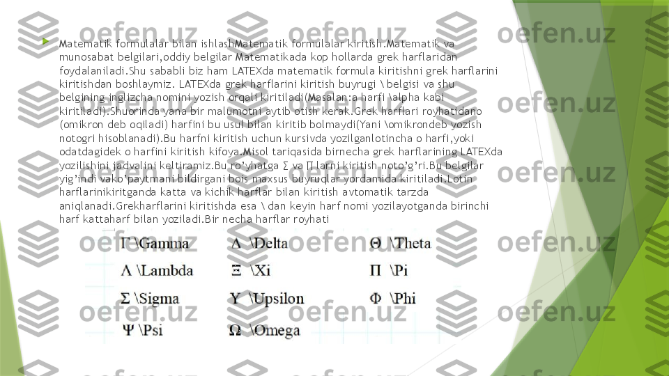 
Matematik formulalar bilan ishlashMatematik formulalar kiritish.Matematik va 
munosabat belgilari,oddiy belgilar Matematikada kop hollarda grek harflaridan 
foydalaniladi.Shu sababli biz ham LATEXda matematik formula kiritishni grek harflarini 
kiritishdan boshlaymiz. LATEXda grek harflarini kiritish buyrugi \ belgisi va shu 
belgining inglizcha nomini yozish orqali kiritiladi(Masalan:a harfi \alpha kabi 
kiritiladi).Shuorinda yana bir malumotni aytib otish kerak.Grek harflari royhatidano 
(omikron deb oqiladi) harfini bu usul bilan kiritib bolmaydi(Yani \omikrondeb yozish 
notogri hisoblanadi).Bu harfni kiritish uchun kursivda yozilganlotincha o harfi,yoki 
odatdagidek o harfini kiritish kifoya.Misol tariqasida birnecha grek harflarining LATEXda 
yozilishini jadvalini keltiramiz.Bu ro’yhatga ∑ va ∏ larni kiritish noto’g’ri.Bu belgilar 
yig’indi vako’paytmani bildirgani bois maxsus buyruqlar yordamida kiritiladi.Lotin 
harflarinikiritganda katta va kichik harflar bilan kiritish avtomatik tarzda 
aniqlanadi.Grekharflarini kiritishda esa \ dan keyin harf nomi yozilayotganda birinchi 
harf kattaharf bilan yoziladi.Bir necha harflar royhati                 