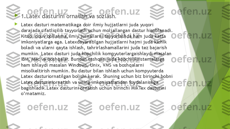 
1. Latex dasturini ornatish va sozlash .

Latex dasturi matematikaga doir ilmiy hujjatlarni juda yuqori 
darajada sifatliqilib tayyorlash uchun moljallangan dastur hisoblanadi. 
Kitob, oquv qollanma,ilmiy jurnallarni tayyorlashda ham juda katta 
imkoniyatlarga ega. Latexdayaratilgan hujjatlarni hajmi juda kichik 
boladi va ularni qayta ishlash, tahrirlashamallarini juda tez bajarish 
mumkin. Latex dasturi juda kopchilik kompyuterlargaishlaydi masalan 
IBM, Mac va boshqalar. Bundan tashqari juda kopchiliksistemalarga 
ham ishlaydi masalan Windows, Unix, VMS va boshqalarni 
misolkeltirish mumkin. Bu dastur bilan ishlash uchun kompyuterda 
Latex dasturiornatilgan bolishi kerak. Shuning uchun biz birinchi bobni 
Latex dasturiniornatish va uning imkoniyatlaridan foydalanishga 
bagishladik.Latex dasturini ornatish uchun birinchi MikTex dasturini 
o’rnatamiz.                 