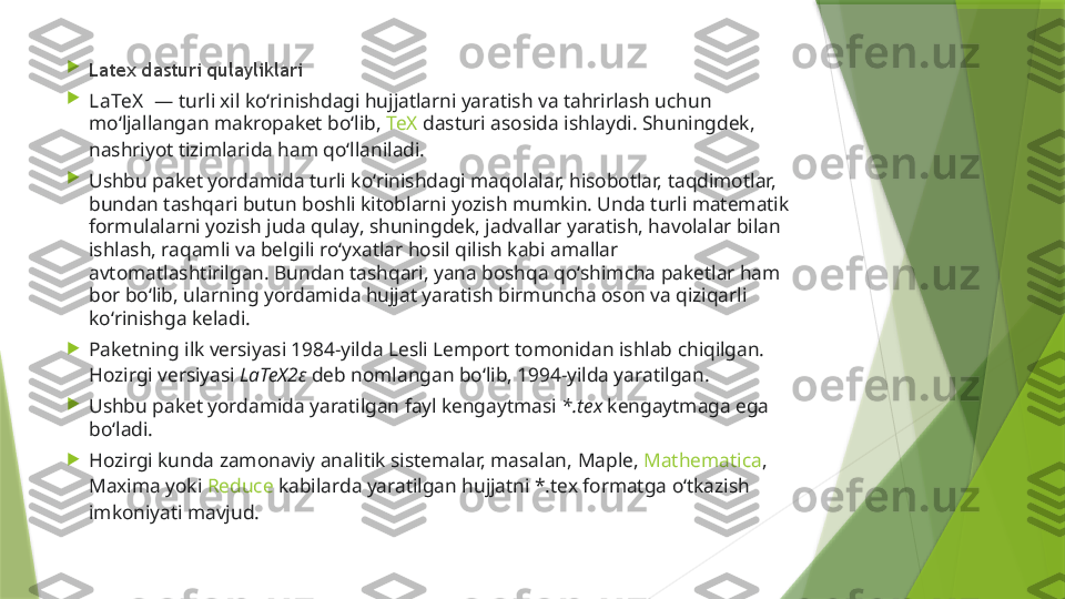 
Latex dasturi qulayliklari

LaTeX   — turli xil koʻrinishdagi hujjatlarni yaratish va tahrirlash uchun 
moʻljallangan makropaket boʻlib,  TeX  dasturi asosida ishlaydi. Shuningdek, 
nashriyot tizimlarida ham qoʻllaniladi.

Ushbu paket yordamida turli koʻrinishdagi maqolalar, hisobotlar, taqdimotlar, 
bundan tashqari butun boshli kitoblarni yozish mumkin. Unda turli matematik 
formulalarni yozish juda qulay, shuningdek, jadvallar yaratish, havolalar bilan 
ishlash, raqamli va belgili roʻyxatlar hosil qilish kabi amallar 
avtomatlashtirilgan. Bundan tashqari, yana boshqa qoʻshimcha paketlar ham 
bor boʻlib, ularning yordamida hujjat yaratish birmuncha oson va qiziqarli 
koʻrinishga keladi.

Paketning ilk versiyasi 1984-yilda  Lesli Lemport  tomonidan ishlab chiqilgan. 
Hozirgi versiyasi  LaTeX2 ε   deb nomlangan boʻlib, 1994-yilda yaratilgan.

Ushbu paket yordamida yaratilgan fayl kengaytmasi  *.tex  kengaytmaga ega 
boʻladi.

Hozirgi kunda zamonaviy analitik sistemalar, masalan,  Maple ,  Mathematica , 
Maxima  yoki  Reduce  kabilarda yaratilgan hujjatni *.tex formatga oʻtkazish 
imkoniyati mavjud.                 