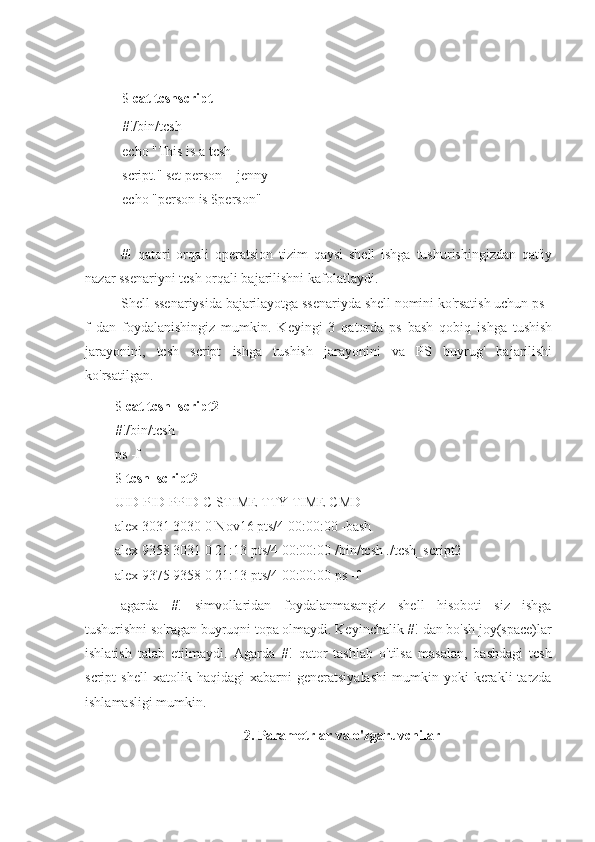 $  cat tcshscript
#!/bin/tcsh
echo "This is a tcsh 
script." set person = jenny 
echo "person is $person"
#!   qatori   orqali   operatsion   tizim   qaysi   shell   ishga   tushurishingizdan   qat'iy
nazar ssenariyni tcsh orqali bajarilishni kafolatlaydi.
Shell ssenariysida bajarilayotga ssenariyda shell nomini ko'rsatish uchun ps -
f   dan   foydalanishingiz   mumkin.   Keyingi   3   qatorda   ps   bash   qobiq   ishga   tushish
jarayonini,   tcsh   script   ishga   tushish   jarayonini   va   PS   buyrug'   bajarilishi
ko'rsatilgan.
$  cat tcsh_script2
#!/bin/tcsh
ps -f
$  tcsh_script2
UID PID PPID C STIME TTY TIME CMD
alex 3031 3030 0 Nov16 pts/4 00:00:00 -bash
alex 9358 3031 0 21:13 pts/4 00:00:00 /bin/tcsh ./tcsh_script2
alex 9375 9358 0 21:13 pts/4 00:00:00 ps -f
agarda   #!   simvollaridan   foydalanmasangiz   shell   hisoboti   siz   ishga
tushurishni so'ragan buyruqni topa olmaydi. Keyinchalik #! dan bo'sh joy(space)lar
ishlatish   talab   etilmaydi.   Agarda   #!   qator   tashlab   o'tilsa   masalan,   bashdagi   tcsh
script   shell   xatolik   haqidagi   xabarni   generatsiyalashi   mumkin   yoki   kerakli   tarzda
ishlamasligi mumkin.
2. Parametrlar va o'zgaruvchilar 